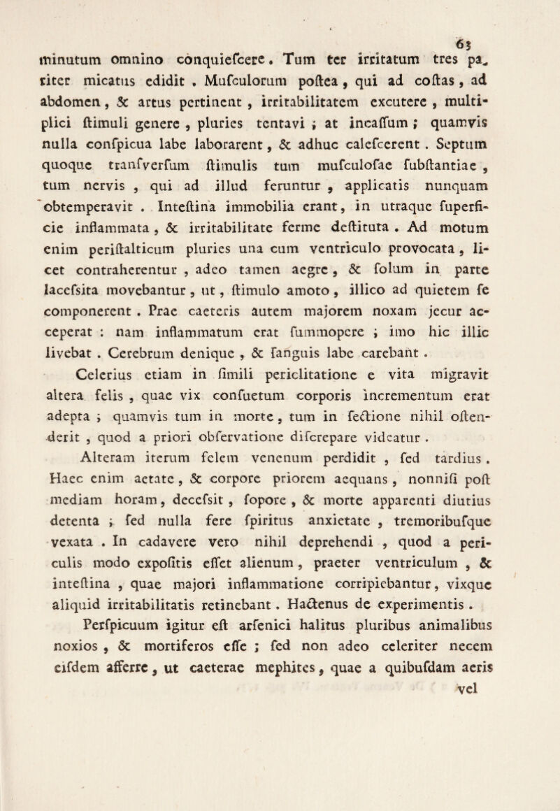 65 minutum omnino conquiefcere. Tum ter irritatum tres pa* riter micatus edidit . Mufculorum poftea , qui ad collas, ad abdomen, & artus pertinent , irritabilitatem excutere , multi¬ plici ftimuli genere , pluries tentavi » at ineaffum ; quamvis nulla confpicua labe laborarent, & adhuc calefcerent . Septum quoque tEanfverfum ftimulis tum mufculofae fubftantiae 5 tum nervis , qui ad illud feruntur 9 applicatis nunquam obtemperavit . Xnteftina immobilia erant, in utraque fuperfi- cie inflammata , <5c irritabilitate ferme deftituta . Ad motum enim periftalticuin pluries una cum ventriculo provocata , li¬ cet contraherentur , adeo tamen aegre, & folum in parte lacefsita movebantur, ut, ftimulo amoto, illico ad quietem fe componerent . Prae caeteris autem majorem noxam jecur ac¬ ceperat : nam inflammatum erat Fummopere ; imo hic illic livebat . Cerebrum denique , & fanguis labe carebant • Celerius etiam in fimili periclitatione e vita migravit altera felis , quae vix confuetum corporis incrementum erat adepta ; quamvis tum in morte, tum in fedione nihil often- derit , quod a priori obfervatione diferepare videatur . Alteram iterum felem venenum perdidit , fed tardius . Haec enim aetate , Sc corpore priorem aequans , nonnlfl poft mediam horam, decefsit , fopore , & morte apparenti diutius detenta ; fed nulla fere fpiritus anxietate , tremoribufque vexata . In cadavere vero nihil deprehendi , quod a peri¬ culis modo expolitis effet alienum , praeter ventriculum , & inteftina , quae majori inflammatione corripiebantur, vixque aliquid irritabilitatis retinebant. Hactenus de experimentis • Perfpicuum igitur eft arfenici halitus pluribus animalibus noxios 9 6c mortiferos effe ; fed non adeo celeriter necem eifdem afferre9 ut caeterae mephites 9 quae a quibufdam aeris vel