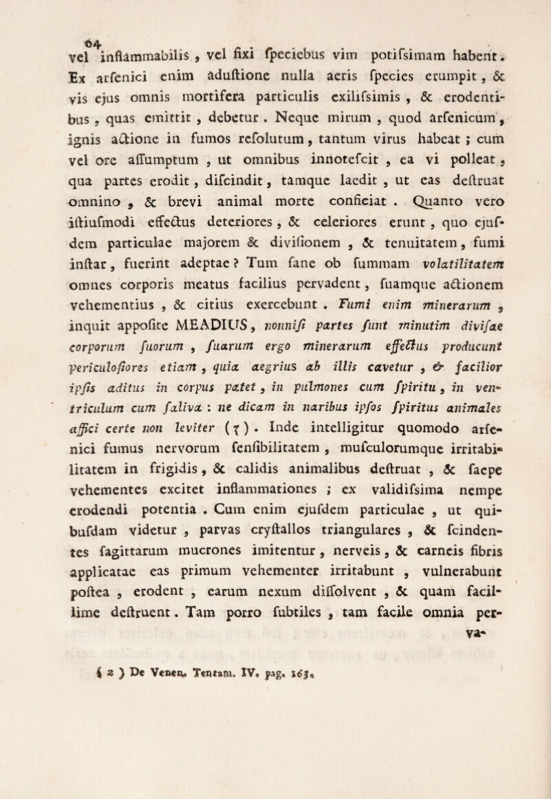 vel inflammabitis 9 vel fixi fpeciebus vim potifsimam habent . Ex arfenici enim aduftione nulla aeris fpecies erumpit, 6c vis ejus omnis mortifera particulis exilifsimis , St erodenti¬ bus 5 quas emittit 3 debetur . Neque mirum , quod arfenicum, ignis adione in fumos refolutum9 tantum virus habeat ; cum vel ore affumptum , ut omnibus innotefcit 5 ea vi polleat 9 qua partes erodit , difcindit, tamque laedit , ut eas delimat omnino 9 Se brevi animal morte conficiat . Quanto vero iftiufmodi effectus deteriores, St celeriores erunt , quo ejuf- dem particulae majorem St divifionem 9 St tenuitatem, fumi inftar, fuerint adeptae? Tum fane ob fununam volatilitatem omnes corporis meatus facilius pervadent, fuamque adionem vehementius 9 St citius exercebunt . Fumi enim minerarum 9 inquit appofite MEADIUS, vonniji partes finit rninutim divifae corporum fuoriim , fuarum ergo minerarum effetius producunt peri culo fiores etiam 9 quia aegrius ab illis cavetur 9 & facilior ipjis aditus in corpus patet9 in pulmones cum fpiritu 9 in ven* iriculum cum faliva i ne dicam in naribus ipfos fpiritus animales affici certe non leviter (%) • Inde intelligitur quomodo arfe¬ nici fumus nervorum fenfibilitatem , mufculorumque irritabi® litatem in frigidis 9 Sc calidis animalibus deftruat , Sc faepe vehementes excitet inflammationes ,* ex validifsima nempe erodendi potentia . Cum enim ejufdem particulae , ut qui- bufdam videtur 5 parvas cryftallos triangulares 9 & fcinden- tes fagittarum mucrones imitentur 5 nerveis 9 & carneis fibris applicatae eas primum vehementer irritabunt , vulnerabunt poftea 3 erodent , earum nexum diffolvent , St quam facil¬ lime deftruent. Tam porro fubtiles 3 tam facile omnia per- va- | z ) De Vencs*» Tentam» IV« pag.