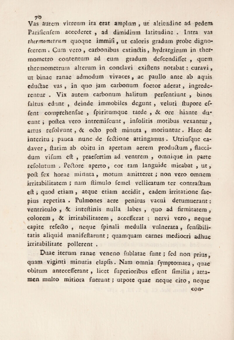 Vas autem vitreum ita erat amplum , ut altitudiuc ad pedem Parificnfem accederet 9 ad dimidium latitudiuc • latra vas thermometrum quoque immifl, ut caloris gradum probe digno- fcerem . Cum vero , carbonibus extindis3 hydrargirum in ther- mometro contentum ad eum gradum defeendiffet , quem thermometrum alterum in conclavi exiftens notabat: curavi 5 ut binae ranae admodum vivaces 9 ac paullo ante ab aquis eductae vas 3 in quo jam carbonum foetor aderat 3 ingrede¬ rentur . Vix autem carbonum halitum perfentiunt 9 binos faltus edunt 5 deinde immobiles degunt 9 veluti ftupore ef- fent comprehenfae 5 fpiritumque tarde 3 & ore hiante du¬ cunt i poftea vero intremifeunt 5 infolitis motibus vexantur 9 artus refolvunt 9 & octo poft minuta , moriuntur. Haec de interitu ; pauca nunc de fedione attingamus . Utriufque ca¬ daver , ftatim ab obitu in apertum aerem produdum 9 flacci¬ dum vifum eft , praefertim ad ventrem 9 omnique in parte refolutum . Pedore aperto, cor tam languide micabat 9 ut 9 poft: fex horae minuta , motum amitteret ; non vero omnem irritabilitatem J nam ii i mulo femel vellicatum ter contradum eft i quod etiam 5 atque etiam accidit 3 eadem irritatione fae- pius repetita . Pulmones aere penitus vacui detumuerant: ventriculo 9 & inteftinis nulla labes , quo ad firmitatem 9 colorem 9 & irritabilitatem 3 accefferat ; nervi vero 9 neque capite refedo 3 neque fpinali medulla vulnerata, fenfibili- tatis aliquid manifeftarunt; quamquam carnes mediocri adhuc irritabilitate pollerent . Duae iterum ranae veneno fublatae funt; fed non prius*, quam viginti minutis elapfis. Nam omnia fymptomata 3 quae obitum anteceflerant 5 licet fuperioribus effent fimilia ; atta- men multo mitiora fuerunt; utpote quae neque cito 3 neque con-