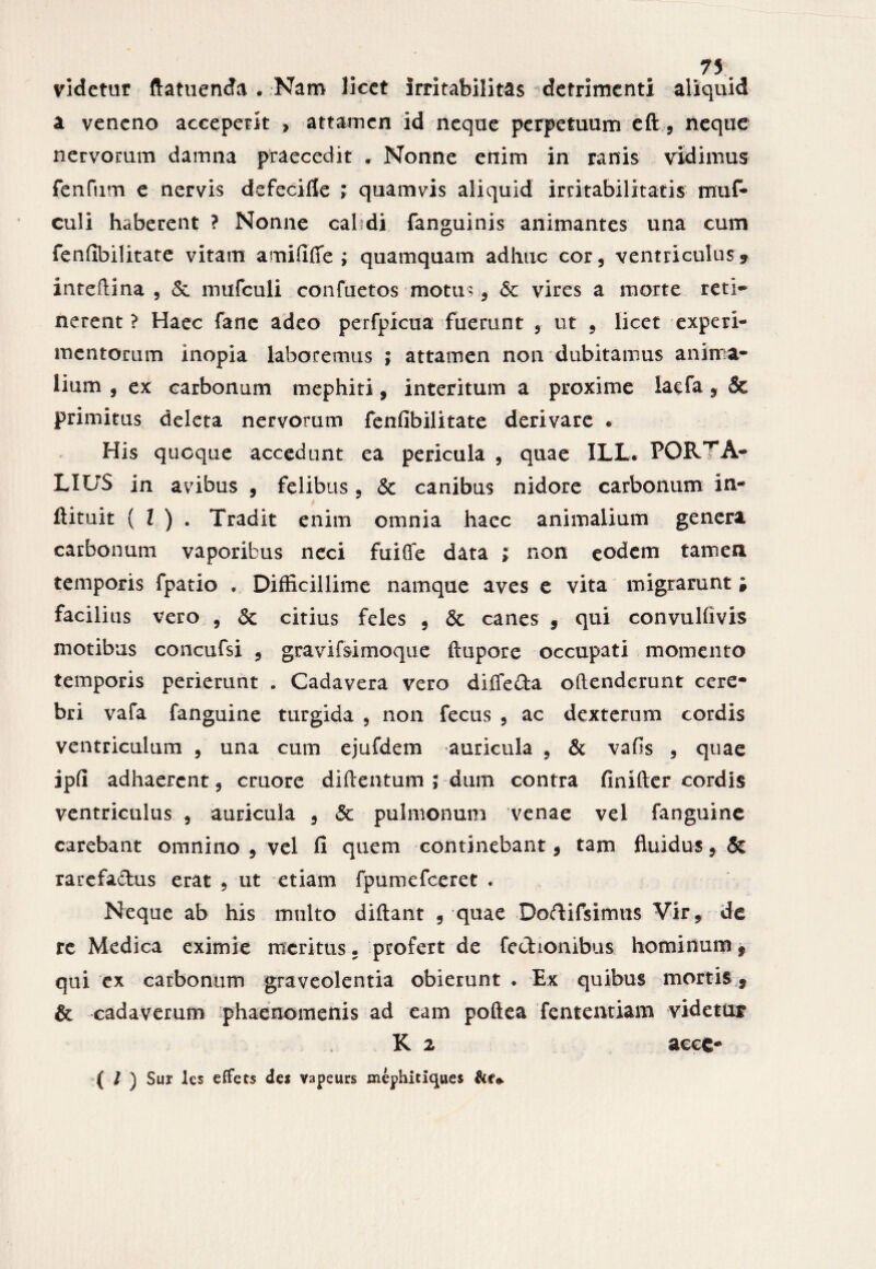 videtur ftatuenda . Nam licet irritabilitas detrimenti aliquid a veneno acceperit , attamen id neque perpetuum eft , neque nervorum damna praecedit . Nonne enim in ranis vidimus fenfum e nervis defecifle ; quamvis aliquid irritabilitatis muf- culi haberent ? Nonne calidi fanguinis animantes una cum fenfibilitate vitam amifilfe ; quamquam adhuc cor, ventriculus* inteftina , & mufculi confuetos motus , & vires a morte reti* nerent ? Haec fanc adeo perfpicua fuerunt , ut , licet experi¬ mentorum inopia laboremus ; attamen non dubitamus anima¬ lium , ex carbonum mephiti, interitum a proxime lacfa * & primitus deleta nervorum fenfibilitate derivare . His quoque accedunt ea pericula , quae ILL. PORTA- LIUS in avibus , felibus , & canibus nidore carbonum in- ftituit ( l ) . Tradit enim omnia haec animalium genera carbonum vaporibus neci fuiffe data ; non eodem tamen temporis fpatio . Difficillime namque aves e vita migrarunt i facilius vero , & citius feles , & canes , qui convulfivis motibus concufsi , gravifsimoque ftupore occupati momento temporis perierunt . Cadavera vero difieda oftenderunt cere* bri vafa fanguine turgida , non fecus , ac dexterum cordis ventriculum , una cum ejufdem auricula , & vafis , quae ipfi adhaerent , cruore diftentum ; dum contra finifter cordis ventriculus , auricula , & pulmonum venae vel fanguine carebant omnino , vel fi quem continebant, tam fluidus, & rarefadus erat , ut etiam fpumefceret . Neque ab his multo diftant , quae Doftifsimus Vir, de rc Medica eximie meritus. profert de fcchonibus hominum, qui ex carbonum graveolentia obierunt . Ex quibus mortis , & cadaverum phaenomenis ad eam poftea fententiam videtur K 2 acce* ( / ) Sur les effets de* vapeurs mephitiqaes