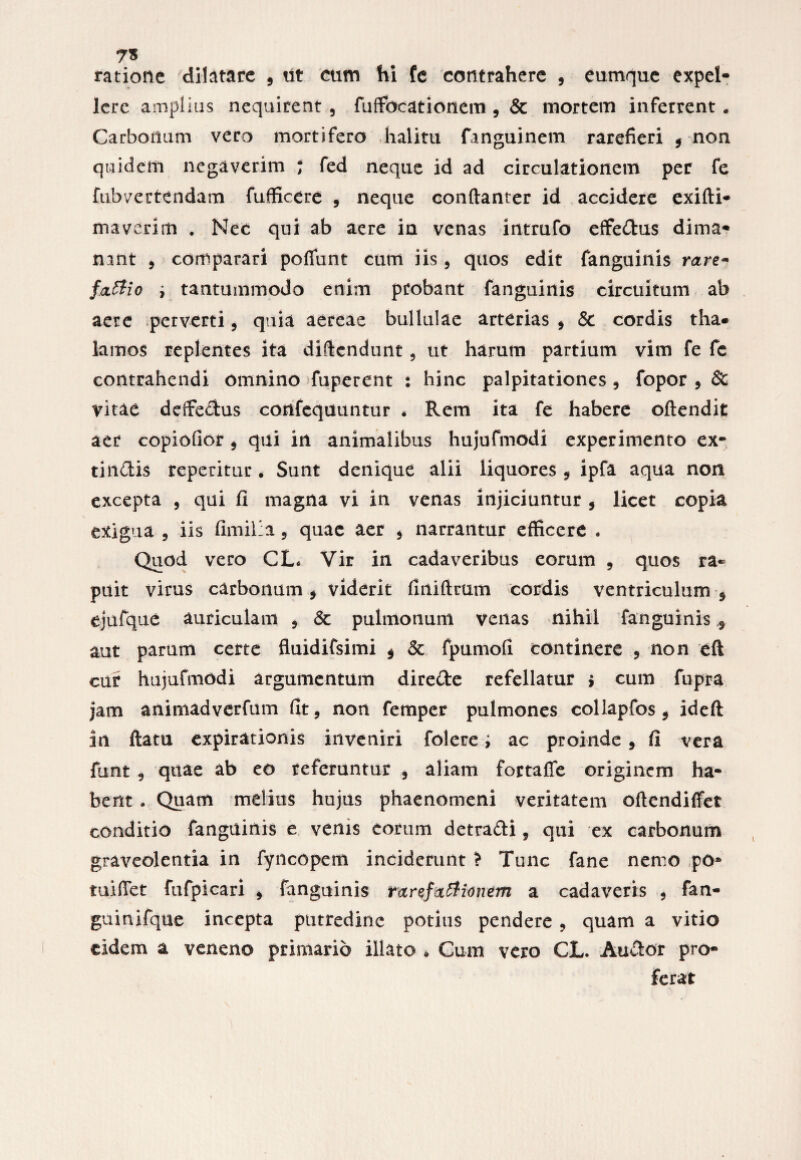 7« ratione dilatare 3 tit cum hi fe contrahere , eumque expel¬ lere amplius nequirent 5 fuffocationem , & mortem inferrent . Carbonum vero mortifero halita fanguinem rarefieri 9 non quidem negaverim ; fed neque id ad circulationem per fe fubvertendam fufficere , neque conftanter id accidere exifti- maverim . Nec qui ab aere in venas intrufo effedus dima¬ nant , comparari poffunt cum iis , quos edit fanguinis rare- f<x£lio i tantummodo enim probant fanguinis circuitum ab aere perverti9 quia aereae bullulae arterias , & cordis tha¬ lamos replentes ita difiendunt, ut harum partium vim fe fe contrahendi omnino fuperent : hinc palpitationes , fopor , & vitae deffedus confequuntur * Rem ita fe habere oftendit aer copiofior , qui in animalibus hujufmodi experimento ex- thidis reperitur • Sunt denique alii liquores , ipfa aqua non excepta 5 qui fi magna vi in venas injiciuntur 5 licet copia exigua 9 iis fimilia 5 quae aer , narrantur efficere . Quod vero CL* Vir in cadaveribus eorum 5 quos ra¬ puit virus carbonum , viderit fiiiiftmm cordis ventriculum $ ejufque auriculam , <3c pulmonum venas nihil fanguinis 3 aut parum certe fluidifsimi $ & fpumofi continere ? non eft cur hujufmodi argumentum direde refellatur > cum fupra jam animadverfum fit, non femper pulmones collapfos 3 ideft in ftatu expirationis inveniri folere; ac proinde 3 fi vera lunt 9 quae ab eo referuntur 3 aliam fortafle originem ha¬ bent . Quam melius hujus phaenomeni veritatem oftendififet conditio fanguinis e venis eorum detradi, qui ex carbonum graveolentia in fyncopem inciderunt > Tunc fane nemo po* tuifiet fufpicari , fanguinis ranfattionem a cadaveris , fan- guinifque incepta putredine potitis pendere 9 quam a vitio eidem a veneno primario illato * Cum vero CL. Audor pro¬ ferat