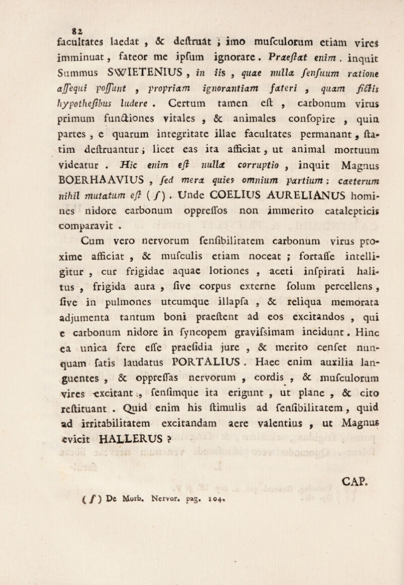 %z facultates laedat , & deftruat ; imo mufculorum etiam vires imminuat, fateor me ipfum ignorare. Praejiat enim . inquit Summus SWIETENIUS 5 in iis , quae nulla fenfuum ratione ajfequi poffunt 9 propriam ignorantiam fateri 9 quam fiffiis hypothejibus ludere • Certum tamen eft 9 carbonum virus primum fun&iones vitales 9 & animales confopire 9 quin partes 9 e quarum integritate illae facultates permanant 9 fta- tim deftruantur ^ licet eas ita afficiat 9 ut animal mortuum videatur . Hic enim ejl nulla corruptio 9 inquit Magnus BOERHA AVIUS 9 fed mera quies omnium partium; caeterum nihil mutatum ejl ( /) . Unde COELXUS AURELIANUS homi¬ nes nidore carbonum oppreffos non immerito cataleptieis comparavit * Cum vero nervorum fenfibilitatem carbonum virus pro¬ xime afficiat , <5c mufculis etiam noceat ; fortaffe intelli- gitur 5 cur frigidae aquae lotiones 9 aceti infpirati hali¬ tus 9 frigida aura 9 live corpus externe folum percellens 9 five in pulmones utcumque illapfa , & reliqua memorata adjumenta tantum boni praeftent ad eos excitandos , qui e carbonum nidore in fyncopem gravifsimam incidunt. Hinc ea unica fere effe praefidia jure 9 & merito cenfet nun¬ quam fatis laudatus FORT ALIUS . Haec enim auxilia lan¬ guentes 9 & oppreffas nervorum 9 cordis , & mufculorum vires ^excitant 5 fenfimque ita erigunt , ut plane , & cito reftituant * Quid enim his Hirnulis ad fenfibilitatem 9 quid ad irritabilitatem excitandam aere valentius f ut Magnus evicit HALLERUS ? (/) De b£©rb« Nervor. pag« 104« CAP.