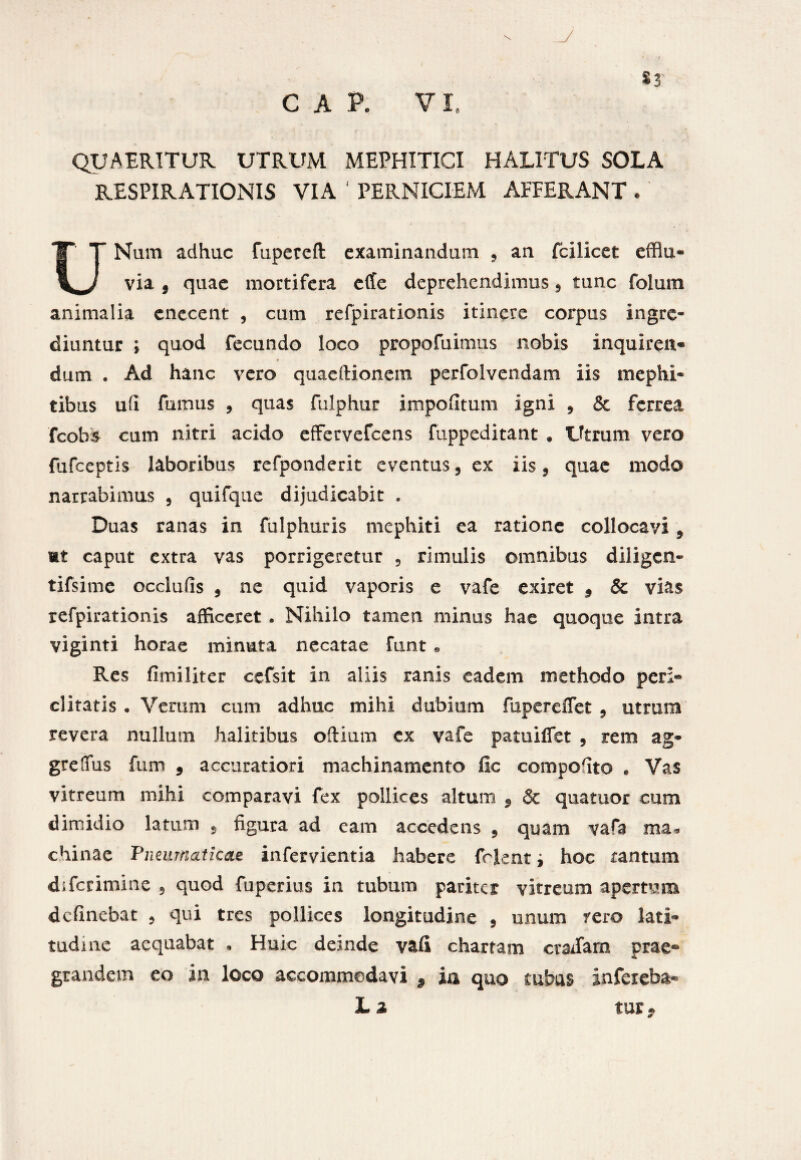 QUAERITUR UTRUM MEPHITICI HALITUS SOLA RESPIRATIONIS VIA 4 PERNICIEM AFFERANT . UNum adhuc fupeteft examinandum , an fcilicet efflu¬ via 5 quae mortifera effe deprehendimus, tunc folum animalia cnecent , cum refpirationis itinere corpus ingre¬ diuntur ; quod fecundo loco propofuimus nobis inquiren* dum . Ad hanc vero quaeftionem perfolvendam iis mephi¬ tibus ufi fumus ? quas fulphur impolitum igni , & ferrea fcob* cum nitri acido effervefeens fuppeditant . Utrum vero fufeeptis laboribus refponderit eventus, ex iis, quae modo narrabimus 5 quifque dijudicabit . Duas ranas in fulphuris mephiti ea ratione collocavi 9 mt caput extra vas porrigeretur , rimulis omnibus diligen- tifsime occlufis 9 ne quid vaporis e vafe exiret 9 & vias refpirationis afficeret . Nihilo tamen minus hae quoque intra viginti horae minuta necatae funt . Res fimi liter cefsit in aliis ranis eadem methodo per> ditatis . Verum cum adhuc mihi dubium fupereffet , utrum revera nullum halitibus odium ex vafe patuifiet , rem ag- grelfus fum 9 accuratiori machinamento fio compofito . Vas vitreum mihi comparavi fex pollices altum 5 & quatuor cum dimidio latum s figura ad eam accedens 9 quam vafa ma* chinae Pneumaticae infervientia habere frient i hoc tantum diferimine 5 quod fuperius in tubum pariter vitreum apertum definebat , qui tres pollices longitudine , unum rero lati¬ tudine aequabat . Huic deinde vafi chartam eradam prae® grandem eo in loco accommodavi 9 ia quo tubas infereba- L z tur*