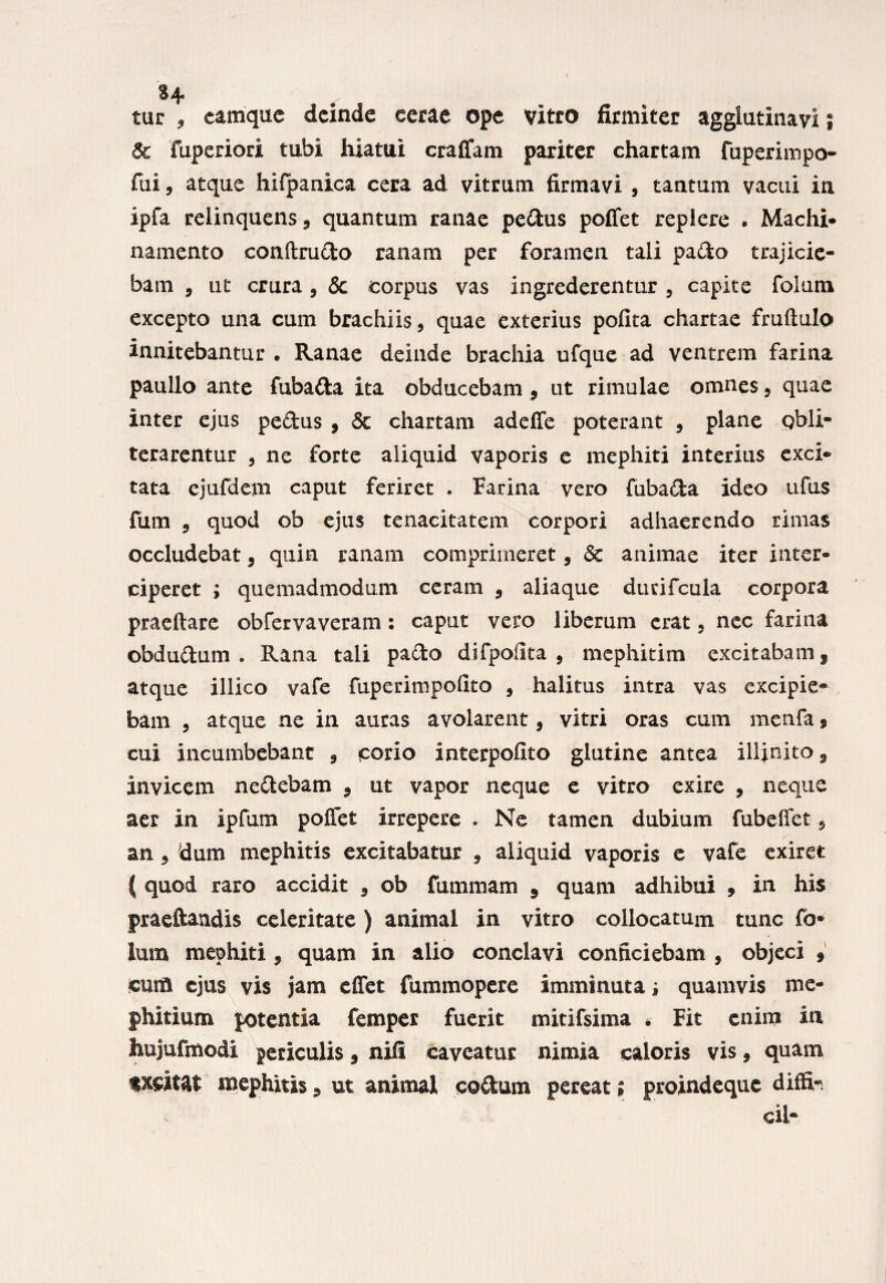 §4 £ur , camque deinde cerae ope vitro firmiter agglutinavi; & fuperiod tubi hiatui craflam pariter chartam fuperimpo- fui, atque hifpanica cera ad vitrum firmavi , tantum vacui in ipfa relinquens, quantum ranae pedus pollet replere . Machi- namento conftrudo ranam per foramen tali pado trajicie¬ bam , ut crura, & corpus vas ingrederentur, capite foium excepto una cum brachiis, quae exterius polita chartae fruftulo innitebantur . Ranae deinde brachia ufque ad ventrem farina paullo ante fubada ita obducebam, ut rimulae omnes, quae inter ejus pedus , & chartam adeffe poterant , plane Qbli- terarentur , ne forte aliquid vaporis e mephiti interius exci¬ tata ejufdem caput feriret . Farina vero fubada ideo ufus fum , quod ob ejus tenacitatem corpori adhaerendo rimas occludebat, quin ranam comprimeret, & animae iter inter¬ ciperet ; quemadmodum ceram , aliaque durifcula corpora praeftare obfervaveram: caput vero liberum erat, nec farina obdudum . Rana tali pado difpolita , mcphitim excitabam, atque illico vafe fuperimpolito , halitus intra vas excipie¬ bam , atque ne in auras avolarent, vitri oras cum menfa, cui incumbebant , corio interpolito glutine antea illinito, invicem nedebam , ut vapor neque e vitro exire , neque aer in ipfum poffet irrepere . Ne tamen dubium fubeflet, an, 'dum mephitis excitabatur , aliquid vaporis e vafe exiret ( quod raro accidit , ob fummam , quam adhibui , in his praeftandis celeritate ) animal in vitro collocatum tunc fo¬ ium mephiti, quam in alio conclavi conficiebam , objeci , cum ejus vis jam cffet fummopere imminuta i quamvis me¬ phitium potentia femper fuerit mitifsima , Fit enim in hujufmodi periculis, nili caveatur nimia caloris vis, quam txcittt mephitis, ut animal codum pereat; proindeque diffi- cil-