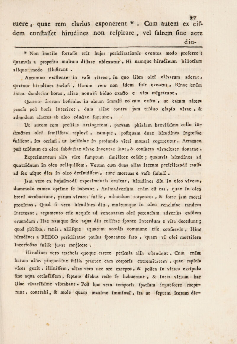 f 7 tuere 5 quae rem clarius exponerent * . Cum autem ex eif- dem conftaffet hirudines non refpirare , vel faltem line aere diu- —rw—i—hulj ———————__jji_i_„ui-.i-tejmjru.iUM-MLmj- ■ _i _ < - ■ -—•———»■— * Non Inutile fortaife erit hujus periclitationis eventus modo proferre ; quamvis a propofito multum diftarc videantur • Hi namque hirudinum hiftorxam aliquo modo llliiftrant . Autumno exiftente- in vafe vitreo, in quo libra olei olivarum aderat» quatuor hirudines indufi • Harum vero non idem fuit eventus • Binae enim intra duodecim horas , aliae nonnifi biduo exa&o e vita migrarunt« Quatuor Iterum beftiolas in oleum immifi eo cum exitu # ut earum alter» paucis poft horis Interiret , dum aliae contra jam triduo elapfo vivae » Se admodum alacres ab oleo edu&ae fuerunt » Ut autem rem prefsius attingerem , parvam phialam brevifsimo collo in- ftru&am olei femilibra replevi , eamque « poftquam duae hirudines ingreffae tfiiiflent, ita occlufi , ut beftiolae In profundo vitri morari cogerentur. Attamen poft triduum ex oleo fubdudae vivae inventae funt»3c confueta vivacitate donatae « Experimentum alia vice fumptum fimiliter cefsit ; quamvis hirudines ad quatriduum in oleo reliquiflem • Verum cum duas alias iterum periclitandi caufta ad fex ufque dies In oleo detinui flem , tunc mortuas e vafe fuftuli • Jam vero ex hujufmodi experimentis eruitur, hirudines diu in oleo vivere, dummodo tamen optime fe habeant • Animaiverfum enim efb eas » quae in oleo brevi occubuerunt, parum vivaces fuifle , admodum torpentes , & forte jam morti proximas * Qucd fi vero hirudines diu , multumque in oleo conclufae tandem intereant , argumento efle nequit ad venenatam olei potentiam adverfus eafdem eruendam • Hae namque fine aqua diu reli&ae fponte interdum e vita decedunt ; quod pifeibus,» ranis, aliifque aquarum accolis commune efle confuevit , Hinc hirudines a REDIO periclitatae potius fpontaneo fato , quam vi olei mortifera Interfectas fuiiTe juvat conjicere . Hirudines vero tracheis quoque carere pericula alii oftendunt . Cum enim harum alias pinguedine fuilla praeter eam corporis extremitatem , quae capitis vices gerit , illiniflem, alias vero nec ore excepto , & poftea in vitreo excipulo fine aqua occluCiflem , feptem diebus re&e fe habuerunt , & intra vitium haC Illae vlvacifsime vibrabant • Poft hoc vero temporis fpatium fegnefcere coepe* ?unt» contrahi, $c mole quam maxime imminui , Ita ut feptem iterum die*