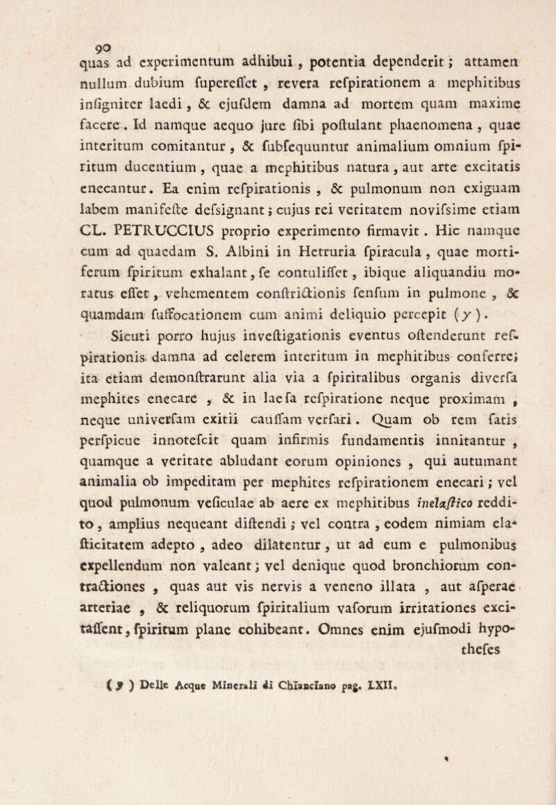 quas ad experimentum adhibui 9 potentia dependerit; attamen nullum dubium fupereflet , revera refpirationem a mephitibus infigniter laedi, & ejufdem damna ad mortem quam maxime facere. Id namque aequo jure fibi poftulant phaenomena , quae interitum comitantur 9 & fubfequuntur animalium omnium fpi- ritum ducentium, quae a mephitibus natura, aut arte excitatis enecantur. Ea enim refpirationis , & pulmonum non exiguam labem manifelle defsignant$ cujus rei veritatem novifsime etiam CL. PETR.UCCIUS proprio experimento firmavit. Hic namque cum ad quaedam S, Albini in Hetruria fpiracula , quae morti¬ ferum fpiritum exhalant9 fe contuliffet, ibique aliquandiu mo¬ ratus efiet, vehementem conftri&ionis fenfum in pulmone , & quamdam fuffocationem cum animi deliquio percepit (y ). Sicuti porro hujus inveftigationis eventus oftenderunt ref¬ pirationis damna ad celerem interitum in mephitibus conferre» ita etiam demonftrarunt alia via a fpiritalibus organis diverfa mephites enecare , & in laefa refpiratione neque proximam t neque univerfam exitii cauffam verfari. Quam ob rem fatis perfpicue innotefeit quam infirmis fundamentis innitantur , quamque a veritate abludant eorum opiniones ? qui autumant animalia ob impeditam per mephites refpirationem enecari; vel quod pulmonum veficulae ab aere ex mephitibus inelaflico reddi¬ to 3 amplius nequeant diftendi; vel contra 5 eodem nimiam eia* fticitatem adepto 3 adeo dilatentur 9 ut ad eum e pulmonibus expellendum non valeant; vel denique quod bronchiorum con- tra&iones 9 quas aut vis nervis a veneno illata 9 aut afperae^ arteriae f & reliquorum fpiritalium vaforum irritationes exci- taffent,fpiritum plane cohibeant. Omnes enim ejufmodi hypo- thefes C $ ) Delie Acqu® Minerali ii Chlanciano pag, 1X11«