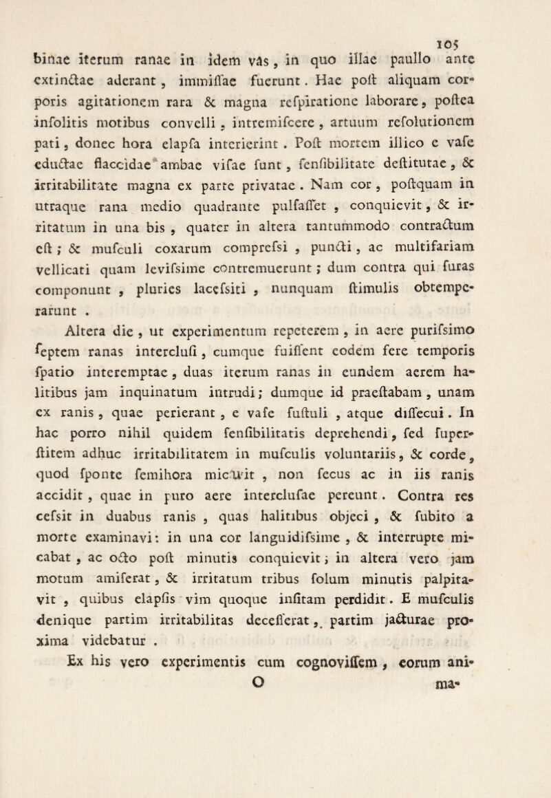 io? binae iterum ranae in idem vas, in quo illae paullo ante extindae aderant 5 immiffae fuerunt. Hae poit aliquam cor¬ poris agitationem rara & magna refpiratione laborare 9 podea infolitis motibus convelli 5 intremifeere , artuum refolutionem pati 3 donec hora elapfa interierint . Poft mortem iilico e vafe edudae flaccidae ambae vifae funt 5 fenfibilitate deditutae 9 St irritabilitate magna ex parte privatae . Nam cor 5 podquam in utraque rana medio quadrante pulfaflet 5 conquievit 9 St ir- ritatmn in una bis 5 quater in altera tantummodo contradum cd ; St mufculi coxarum comprefsi 5 pundi 5 ac multifariam vellicati quam levifsime contremuerunt ; dum contra qui furas componunt 9 pluries lacefsiti , nunquam ftimulis obtempe¬ rarunt . Altera die , ut experimentum repeterem 5 in aere purifsimo ^eptem ranas intercluli 5 cumque fuifient eodem fere temporis fpatio interemptae 9 duas iterum ranas in eundem aerem ha¬ litibus jam inquinatum intrudi; dumque id praedabam , unam ex ranis 9 quae perierant 5 e vafe fuftuli ? atque diffecui. In hac porro nihil quidem fenfibilitatis deprehendi 9 fed fuper- ditem adhuc irritabilitatem in mufculis voluntariis 9 St corde ^ quod fponte fe mi hora micavit ? non fecus ac in iis ranis accidit ? quae in puro aere interclufae pereunt. Contra res cefsit in duabus ranis 5 quas halitibus objeci 9 St fubito a morte examinavi: in una cor languidifsime 5 St interrupte mi¬ cabat , ac odo pod minutis conquievit ; in altera vero jam motum amiferat 5 St irritatum tribus folum minutis palpita¬ vit 3 quibus elapfis vim quoque infitam perdidit. E mufculis denique partim irritabilitas decefierat 3 partim jadurae pro¬ xima videbatur . Ex his vero experimentis cum cognoviffem , eorum ani- O ma-