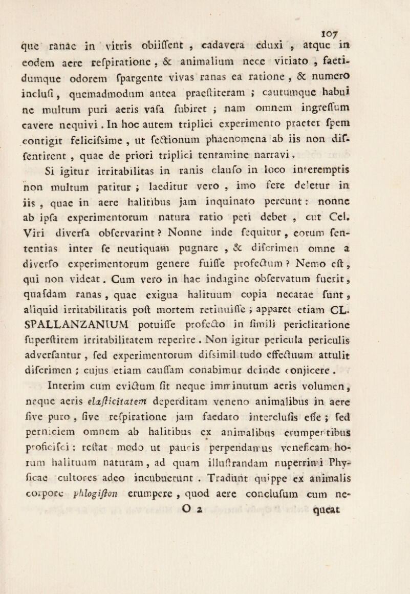 que ranae in vitris obiiffent , cadavera eduxi , atque in eodem aere refpiratione , & animalium nece vitiato 5 faeti- dumque odorem fpargente vivas ranas ea ratione , 6c numero inclufi, quemadmodum antea praeftiteram ; cautumque habui ne multum puri aeris vafa fubiret ; nam omnem ingreflum cavere nequivi * In hoc autem triplici experimento praeter fpem contigit felicifsime , ut feftionum phaenomena ab iis non dif- fentirent , quae de priori triplici tentamine narravi. Si igitur irritabilitas in ranis claufo in loco interemptis non multum patitur ; laeditur vero , imo fere deletur in iis 5 quae in aere halitibus jam inquinato pereunt : nonne ab ipfa experimentorum natura ratio peti debet ? cut Cei. Viri diverfa obfervarint ? Nonne inde fequitnr , eorum fen- tentias inter fe neutiquam pugnare , Si difcrimen omne & diverfo experimentorum genere fuiffe profechim ? Nemo eft * qui non videat. Cum vero in hac indagine obfervatum fuerit5 quafdam ranas 5 quae exigua halituum copia necatae funt 9 aliquid irritabilitatis poft mortem retinuiffe ; apparet etiam CL* SPALLANZANIUM potuiife profedo in fimili periclitatione fuperftitem irritabilitatem rcperire • Non igitur pericula periculis adverfantur , fed experimentorum difsimil tudo effeduum attulit difcrimen; cujus etiam cauffam conabimur deinde conjicere . Interim cum evi&um fit neque imminutum aeris volumen 9 neque aeris elxfticitatem deperditam veneno animalibus in aere fi ve puro 9 fi ve refpiratione jam faedato interclufis efife ; fed perniciem omnem ab halitibus ex animalibus erumper tibus ptoficifci : rellat medo ut paucis perpendamus veneficam ho¬ rum halituum naturam , ad quam iilufirandam nuperrimi Phy- ficae cultores adeo incubuerunt . Tradant quippe ex animalis corpore yhlogifton erumpere , quod aere conclufum cum ne* O z