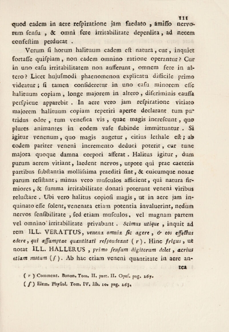 11 f quod eadem in aere refpiratione jam faedato , amiffo nervo¬ rum fenfu , & omni fere irritabilitate deperdita, ad necem ccnfeftim perducat . Verum fi horum halituum eadem eft natura, cur , inquiet fortafle quifpiam , non eadem omnino ratione operantur ? Cur in uno cafu irritabilitatem non auiferunt, omnem fere in al¬ tero? Licet hujufmodi phaenomenon explicatu difficile primo videatur ; fi tamen confideretur in uno cafu minorem efic halituum copiam , longe majorem in altero , difcriminis cauda perfpicue apparebit . In aere vero jam refpiratione vitiato majorem halituum copiam reperiri aperte declarant tum pir tridus odor , tum venefica vis , quae magis increfcunt, quo plures animantes in eodem vafe fubinde immittuntur . Si igitur venenum , quo magis augetur , citius lethale eft; ab eodem pariter veneni incremento deduci poterit, cur tunc majora quoque damna corpori afferat . Halitus igitur , dum purum aerem vitiant, laedent nervos, utpote qui prae caeteris partibus fubftantia mollifsima praediti fint, <3c cuicumque noxae parum refiftant, minus vero mufculos afficient, qui natura fir¬ miores , <3t fumma irritabilitate donati poterunt veneni viribus reludare • Ubi vero halitus copiofi magis , ut in aere jam in¬ quinato effe folent, venenata etiam potentia invaluerint, nedum nervos fenfibilitate , fed etiam mufculos, vel magnam partem vel omnino irritabilitate privabunt . Scimus utique , inquit ad rem XLL. VERATTUS, venena omnia fic agere , & eos effetius edere, qui ajjumptae quantitati refpondeant ( r). Hinc frigus $ ut notat ILL. HALLERUS , primo fenfum digitorum delet, acrius etiam motum (/)e Ab hac etiam veneni quantitate in aere an¬ tea { r ) Commente Bonon, Toni. II. part. II. Opuf, pag.