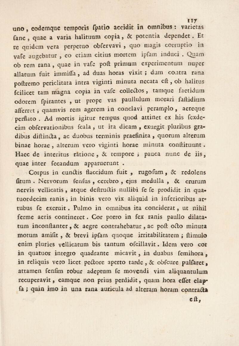 uno 5 eodemque temporis fpatio accidit in omnibus: varietas fane 9 quae a varia halituum copia, & potentia dependet. Et re quidem vera perpetuo obfervavi 5 quo magis corruptio in vafe augebatur 9 co etiam citius mortem ipfam induci . Quam ob rem rana , quae in vafe poft primum experimentum nuper allatum fuit immiffa9 ad duas horas vixit ; dum contra rana poftremo periclitata intra viginti minuta necata eft , ob halitus fcilicet tam magna copia in vafe colledos 9 tamque faetidum odorem fjpiiantes 9 ut prope vas pauilulum morari faftidiuixi afferret » quamvis rem agerem in conclavi peramplo 9 aereque perflato . Ad mortis igitur tempus quod attinet ex his fcxde- cim obfervationibus fcala 9 ut ita dicam 9 cxurgit pluribus gra¬ dibus diftinda 5 ac duobus terminis praefinita 9 quorum alterum binae horae 9 alterum vero viginti horae minuta conftituunt * Haec de interitus ratione 5 & tempore * pauca nunc de iis9 quae inter fecandum apparuerunt . Corpus in eundis flaccidum fuit 9 rugo tum 9 & redolens fitum . Nervorum fenfus 9 cerebro 9 ejus medulla 9 & crurum nervis vellicatis 9 atque delimetis nullibi fe fe prodidit in qua* tuordecim ranis , in binis vero vix aliquid in inferioribus at* tubus fe exemit. Pulmo in omnibus ita conciderat 9 ut nihil ferme aeris contineret. Cor porro in fex ranis paullo dilata¬ tum inconftanter 9 <3c aegre contrahebatur 9 ac poft odo minuta motum amifit , & brevi ipfam quoque irritabilitatem ; ftimulo enim pluries vellicatum bis tantum ©fcillavit. Idem vero cor in quatuor integro quadrante micavit 9 in duabus femihora } in reliquis vero licet pedore aperto tarde 9 Sc obfcure pulfaret* attamen fenfim robur adeptum fe movendi vim aliquantulum recuperavit 9 eamque non prius perdidit 9 quam hora efiet elap- Ca; quin imo in una rana auricula ad alteram horam contrada eft*