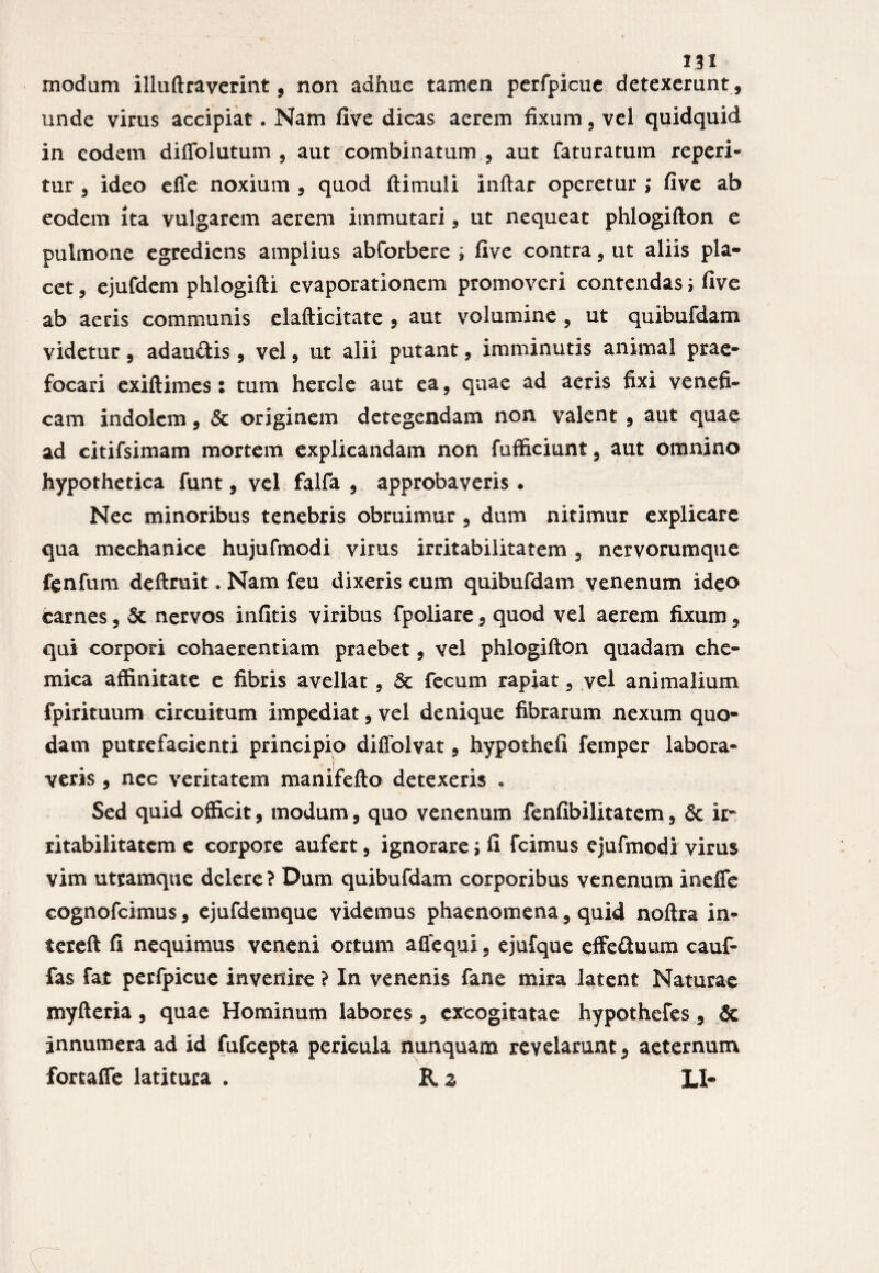 modum illuftraverint, non adhuc tamen perfpicuc detexerunt, unde virus accipiat. Nam five dicas aerem fixum 3 vel quidquid in eodem diffolutum 9 aut combinatum , aut faturatum reperi- tur 3 ideo effe noxium 9 quod ftimuli inftar operetur ; five ab eodem ita vulgarem aerem immutari 9 ut nequeat phlogifton e pulmone egrediens amplius abforbere ; five contra9 ut aliis pla¬ cet 5 ejufdem phlogifti evaporationem promoveri contendas ; five ab aeris communis elafticitate , aut volumine , ut quibufdam videtur 9 adaudis 9 vel9 ut alii putant, imminutis animal prae¬ focari exiftimes: tum hercle aut ea, quae ad aeris fixi venefi» cam indolem 9 5c originem detegendam non valent 9 aut quae ad citifsimam mortem explicandam non fufficiunt 9 aut omnino hypothetica funt, vel falfa , approbaveris . Nec minoribus tenebris obruimur 5 dum nitimur explicare qua mechanice hujufmodi virus irritabilitatem 5 nervorumque fenfum deftruit. Nam feu dixeris cum quibufdam venenum ideo carnes 9 & nervos infitis viribus fpoliare 9 quod vel aerem fixum 9 qui corpori cohaerentiam praebet 9 vel phlogifton quadam che- mica affinitate e fibris avellat 9 Sc fecum rapiat 5 vel animalium fpirituum circuitum impediat, vel denique fibrarum nexum quo¬ dam putrefacienti principio diffolvat 5 hypothcfi femper labora¬ veris 9 nec veritatem manifefto detexeris . Sed quid officit 9 modum 9 quo venenum fenfibilitatem 9 & ir* ritabilitatem e corpore aufert 9 ignorare ; fi Icimus cjufmodi virus vim utramque delere ? Dum quibufdam corporibus venenum ineffe cognofcimus 9 ejufdemque videmus phaenomena, quid noftra in- tereft fi nequimus veneni ortum affequi 5 ejufque effettuum cauf- fas fat perfpicue invenire ? In venenis fane mira latent Naturae myfteria, quae Hominum labores , excogitatae hypothefes 9 Sc Innumera ad id fufeepta pericula nunquam revelarunt $ aeternum fortafle latitura . & z LI-