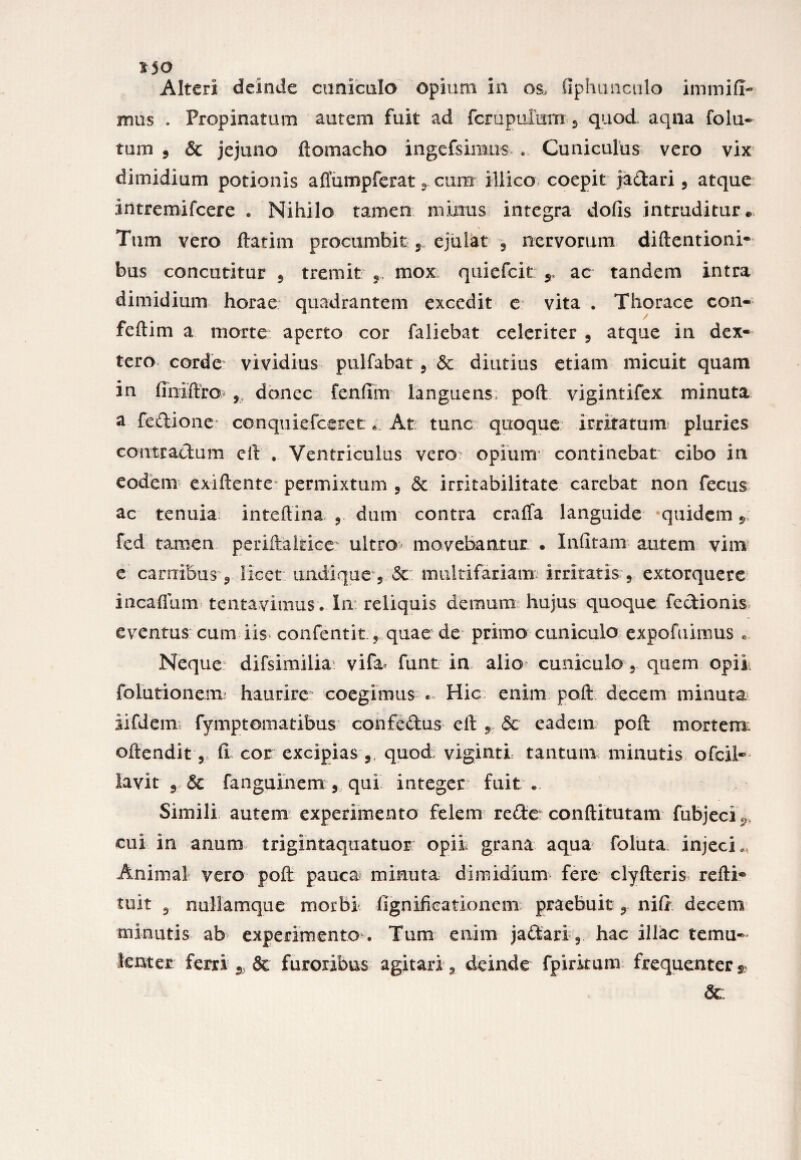 £50 Alteri deinde cuniculo opium in os, fiphuncalo immiff- mus . Propinatum autem fuit ad fcrupufam 2 quod aqua fola¬ tum ? & jejuno ftomacho ingefsimus . Cuniculus vero vix dimidium potionis affiimpferat 2 cum illico coepit jadari 3 atque intremifcere . Nihilo tamen minus integra dofis intruditur. Tum vero ftatim procumbit r ejulat , nervorum diftentioni- bus concutitur 5 tremit mox quiefcit 5, ac tandem intra dimidium horae quadrantem excedit e vita . Thorace con- feftim a morte aperto cor faliebat celeriter , atque in dex¬ tera corde vividius pulfabat ? Sc diutius etiam micuit quam in finiftro , donec fenfim languens poft vigintifex minuta a fedione conquiefceret * At tunc quoque irritatum pluries contradam eft . Ventriculus vero? opium continebat cibo in eodem exiftente permixtum 2 & irritabilitate carebat non fecus ac tenuia inteflina ? dum contra crafia languide quidem 9 fed tamen periftaltice ultro movebantur • Infitam autem vim e carnibus 9 licet undique 5 dc. multifariam irritatis 5 extorquere incafliim tentavitnus..In: reliquis demum hujus quoque fedionis eventus cum iis confentit, quae de primo cuniculo expofuimus « Neque difsimilia vifa funt in alio cuniculo 2 quem opii folutionenx haurire coegimus . Hic enim po.ft. decem minuta iifdem fymptomatibus confedus eft 9.5c eadem poft mortem? oftendit 5 ii cor excipias 5 quod viginti tantum minutis ofcil* Iavitr& fanguinem 3 qui integer: fuit . Simili autem experimento felem rede* conftitutam fubjeci^ cui in anum trigintaqiiatuor opii grana aqua foluta. injeci., Animal vero poft pauca minuta dimidium fere clyfteris refti® tuit 9 nullamque morbi ftgnificationem praebuit 9. nift decem minutis ab experimento . Tum enim jadari 9 hac illae temu¬ lenter ferri ^ Sc furoribus agitari a deinde fpirkum frequenter $ &