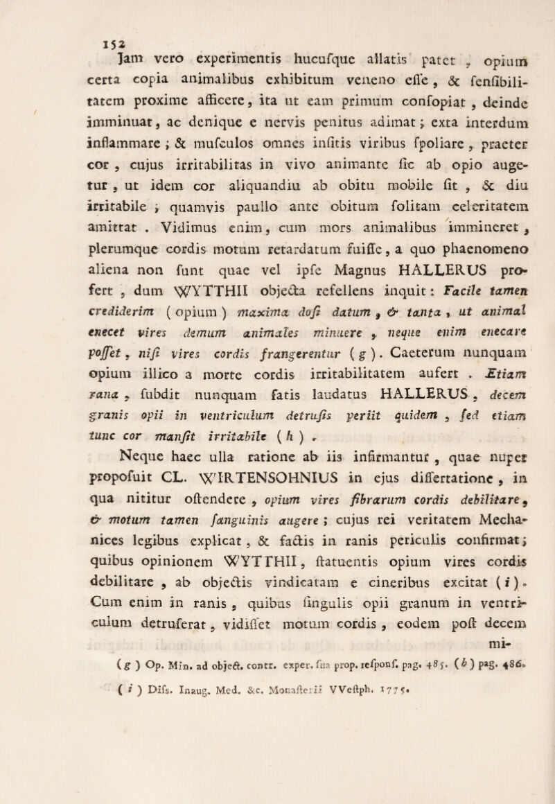 Jam vero experimentis hucufque allatis patet , opium certa copia animalibus exhibitum veneno efie, & fenfibili- tatem proxime afficere , ita ut eam primum confopiat , deinde imminuat, ac denique e nervis penitus adimat; exta interdum inflammare ; & mufculos omnes infitis viribus fpoliare praeter cor , cujus irritabilitas in vivo animante ftc ab opio auge¬ tur , ut idem cor aliquandiu ab obitu mobile fit , & diu irritabile ; quamvis paullo ante obitum folitam celeritatem amittat . Vidimus enim, cum mors animalibus immineret 9 plerumque cordis motum retardatum rniffe, a quo phaenomeno aliena non funt quae vel ipfe Magnus HALLERUS pro¬ fert , dum WYTTHII objecta refellens inquit: Facile tamen crediderim ( opium ) maxima dofi datum 9 & tanta » ut animal enecet vires demum animales minuere 9 neque enim enecare pojfiet, ni fi vires cordis frangerentur ( g ). Caeterum nunquam opium illico a morte cordis irritabilitatem aufert . Etiam rana 9 fubdit nunquam fatis laudatus HALLERUS , decem granis opii in ventriculum detrufis periit quidem 9 fed etiam tunc cor manfit irritabile ( h ) » Neque haec ulla ratione ab iis infirmantur 9 quae niipef propofuit CL. WIRTENSOHNIUS in ejus differtatione 9 in qua nititur oftendere 9 opium vires fibrarum cordis dehilkare 9 & motum tamen fanguinis augere ; cujus rei veritatem Mecha* suces legibus explicat, & factis in ranis periculis confirmat ; quibus opinionem WYTTH1I, ftatuentis opium vires cordis debilitare , ab objedis vindicatam e cineribus excitat (i) ° Cum enim in ranis , quibas ungulis opii granum in ventri- culum detruferat 9 vidiffet motum cordis , eodem poft decem mi- (g ) Op. Min. ad objed. coatr. exper.fna prop« refponf. pag« 485. (&) pag. 4860 (?) Difs. Inaug, Med* &cs Monafterii Weftpb, 1775*