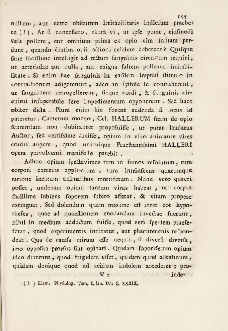 nullum, aut ccrtc obfcurum irritabilitatis indicium praebe* re (l ) . At fi conceliero , tanta vi , ut ipfe putat , ejufmodi vafa pollere , cur omnium prima ex opio vim infitam per* dunt , quando diutius opii adioni refiftere deberent ? Quifque fane facillime intelligit ad redum fanguinis circuitum requiri, ut arteriolae aut nulla , aut exigua faltem polleant irritabi¬ litate . Si enim hae fanguinis in eafdem impulfi ftimulo in contradionem adigerentur , adeo in fyftole fe contraherent , ut fanguinem retropellerent, ficque cordi , 5c fanguinis cir¬ cuitui infuperabile fere impedimentum opponerent . Sed haec obiter dida . Plura enim hic forent addenda fi locus id pateretur . Caeterum moneo , CeL HALLERUM fuam de opio fententiam non dubitanter propofuiffe , ut putat laudatus Audor, fed certifsime dixiffe , opium in vivo animante vires cordis augere , quod unicuique Praeftantifsimi HALLERI opera pervolventi manifefte patebit # Adhuc opium fpedavimus tum in fumos refolutum , tum corpori exterius applicatum , tum intrinfecus quacumque ratione inditum animalibus mortiferum • Nunc vero quaeri poffet , undenam opium tantum virus habeat , ut corpus facillime fubiens foporem fubito afferat, & vitam propere extinguat * Sed dolendum quam maxime eft inter tot hypo- thefes , quae ad quaeftionem enodandam invedae fuerunt 9 nihil in medium addudum fuifle 3 quod veri fpeciem praefe* ferat , quod experimentis innitatur , aut phaenomenis refpon® deat . Qua de cauffa mirum effe nequit , fi diverfi diverfa^ imo oppofita prorfus fint opinati. Quidam foporiferum opium ideo dixerunt 5 quod frigidum effet, qu‘fdam quod alkalinum 9 quidam denique quod ad acidam indolem accederet i pro® V 2 inde- ( l ) Elem® Phyfiolog. Tom® I® lib® IV. XXXIX®