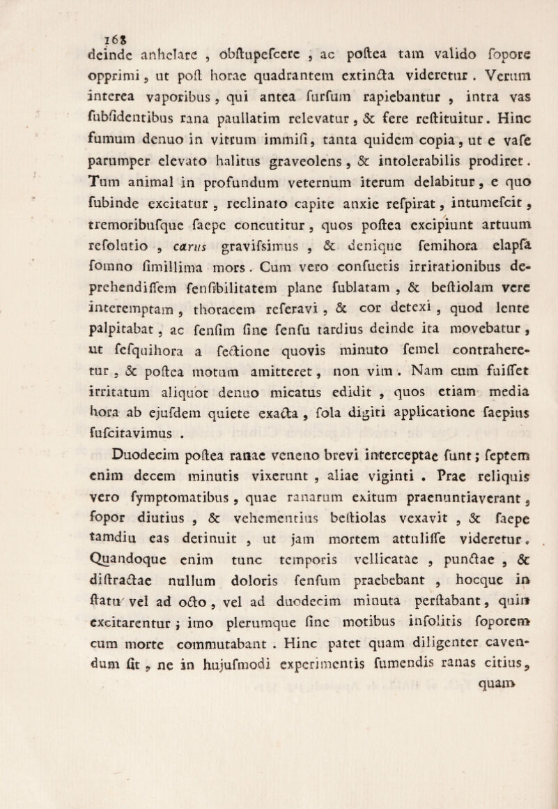 2 6S deinde anhelate , obftupefcerc 5 ac poftea tam valido fopore opprimi 9 ut poft horae quadrantem extinCta videretur . Verum interea vaporibus, qui antea furfum rapiebantur 9 intra vas fubfidentibus rana paullatim relevatur 9 & fere reftituitur. Hinc fumum dentio in viteum immifi, tanta quidem copia 9 ut e vafe parumper elevato halitus graveolens 9 & intolerabilis prodiret. Tum animal in profundum veternum iterum delabitur 5 e quo fubinde excitatur 9 reclinato capite anxie refpirat, intumefeit 9 tremoribufque faepe concutitur , quos poftea excipiunt artuum refolutio 9 carus gravifsimus , & denique femihora elapfa fomno fimillima mors. Cum vero confuetis irritationibus de« prehendiffem fenfibilitatem plane fublatam , 6c beftiolam vere interemptam ? thoracem referavi , & cor detexi 9 quod lente palpitabat 5 ac fenfim fine fenfu tardius deinde ita movebatur , ut fefquihora a fectione quovis minuto femel contrahere* tur 5 & poftea motum amitteret, non vim . Nam cum fuifiet irritatum aliquot de nuo micatus edidit 9 quos etiam media hora ab ejufdem quiete exa&a , fola digiti applicatione faepitis fufeitavimus . Duodecim poftea ranae veneno brevi interceptae funt; feptem enim decem minutis vixerunt , aliae viginti . Prae reliquis vero fymptomatibus, quae ranarum exitum praenuntiaverant 9 fopor diutius , & vehementius beltiolas vexavit 5 3c faepe tamdiu eas detinuit 5 ut jam mortem attulifie videretur, Quandoque enim tunc temporis vellicatae 9 pundae 9 & diftradae nullum doloris fenfum praebebant 3 hocque in ftatiy vel ad odo 9 vel ad duodecim minuta perflabant, quin excitarentur ; imo plerumque fine motibus infolitis foporem cum morte commutabant . Hinc patet quam diligenter caven» dum fit 9 ne in hujufmodi experimentis fumendis ranas citius quam