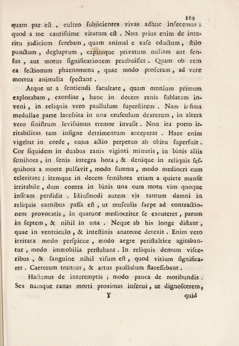 quod a me cautifsime vitatum eft . Non prius enim de inte¬ ritu judicium ferebam , quam animal e vafe edudum , ftilo pundum 5 degiuptum , capiteque privatum nullam aut fen- fus 9 aut motus fignificationem praebuiffet * Quam ob rem ea fedionum phaenomena , quae modo proferam 9 ad vere mortua animalia fpedant . Atque ut a fentiendi facultate 9 quam omnium primum explorabam , exordiar 9 hanc in decem ranis fublatam in- veni , in reliquis vero paullulum fuperftitem . Nam ii fima medullae parte lacefsita in ana crufcuium dexteram 9 in altera vero finiftrum levifsimus tremor invaiit . Non ita porro ir¬ ritabilitas tam infigne detrimentum acceperat . Haec enim vigebat in corde , cujus adio perpetuo ab obitu fuperfuit „ Cor fiquidem in duabus ranis viginti minutis, in binis aliis femihora , in fenis integra hora ; & denique in reliquis fef- quihora a morte pulfavit 5 modo fumma 9 modo mediocri cum eeleritate ; itemque in decem femihora etiam a quiete manlit irritabile 9 dum contra in binis una cum motu vim quoque infitam perdidit . Iftiufmodi autem vis tantum damni in reliquis carnibus pafla eft 5 ut mufculis faepe ad contradio- nem provocatis 5 in quatuor mediocriter fe excuteret 5 parum in feptem , & nihil in una . Neque ab his longe diftant s quae in ventriculo 9 & inteftinis anatome detexit . Enim vero irritata modo perfpicue 9 modo aegre periftaltice agitaban¬ tur , modo immobilia perflabant . In reliquis demum vifce» ribus , Sc fanguine nihil vifum eft , qnod vitium fignifica* ret. Caeterum truncus, Sc artus paullulum flaceffebant. Hadenus de interemptis i modo pauca de moribundis . Sex namque ranas morti proximas infecui 9 ut dignofcerem v ¥ quid