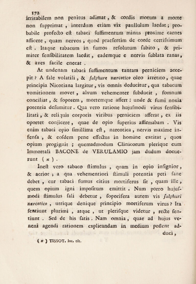 irritabilem non penitas adimat , & cordis motum a morte non fupprimat , interdum etiam vix pauilulum laedat; pro- babile profedo elt tabaci fuffimentum minus proxime carnes afficere , quam nervos » quod praefertim de corde certifsimum eft . Itaque tabacum in fumos refolutum fubito , & pri- miter fenfibiiitatem laedit , eademque e nervis fublata ranas, & aves facile enecat . At undenam tabaci fuffimentum tantam perniciem acce¬ pit ? A fale volatili , 5c fulphure narcotico oleo irretito, quae principia Nicotiana largitur, vis omnis deducitur, qua tabacum vomitionem movet , alvum vehementer fubducit , fomnum conciliat , & foporem , mortemque affert; unde & fumi noxia potentia defumitur. Qua vero ratione hujufmodi virus fenfibi- litati, 3c reliquis corporis viribus perniciem afferat, ex iis oportet conjicere , quae de opio fuperius affirmabam . Vis enim tabaci opio fimillima eft, narcotica , nervis maxime in- fenfa , 6c eofdem pene effedus in homine excitat , quos opium progignit ; quemadmodum Clinicorum plerique cum Immortali B AGONE de VERULAMIO jam dudum docue¬ runt ( x ) . Ineft vero tabaco ftimulus , quam in opio infignior, & acrior > a qua vehementiori ftimtili potentia peti fane debet , cur tabaci fumus citius mortiferus fit , quam ille, quem opium igni impofitum emittit • Num porro hujuf¬ modi ftimulus fali debetur , foporifera autem vis fulphuri narcotico , utrique denique principio mortiferum virus ? Ita \ fentiunt plurimi , atque , ut plerifque videtur , rede fen« tiunt . Sed de his fatis . Nam omnia, quae ad hujus ve¬ neni agendi rationem explicandam in medium poflent ad¬ duci 9 { # ) TISSOT* ioc* tit.