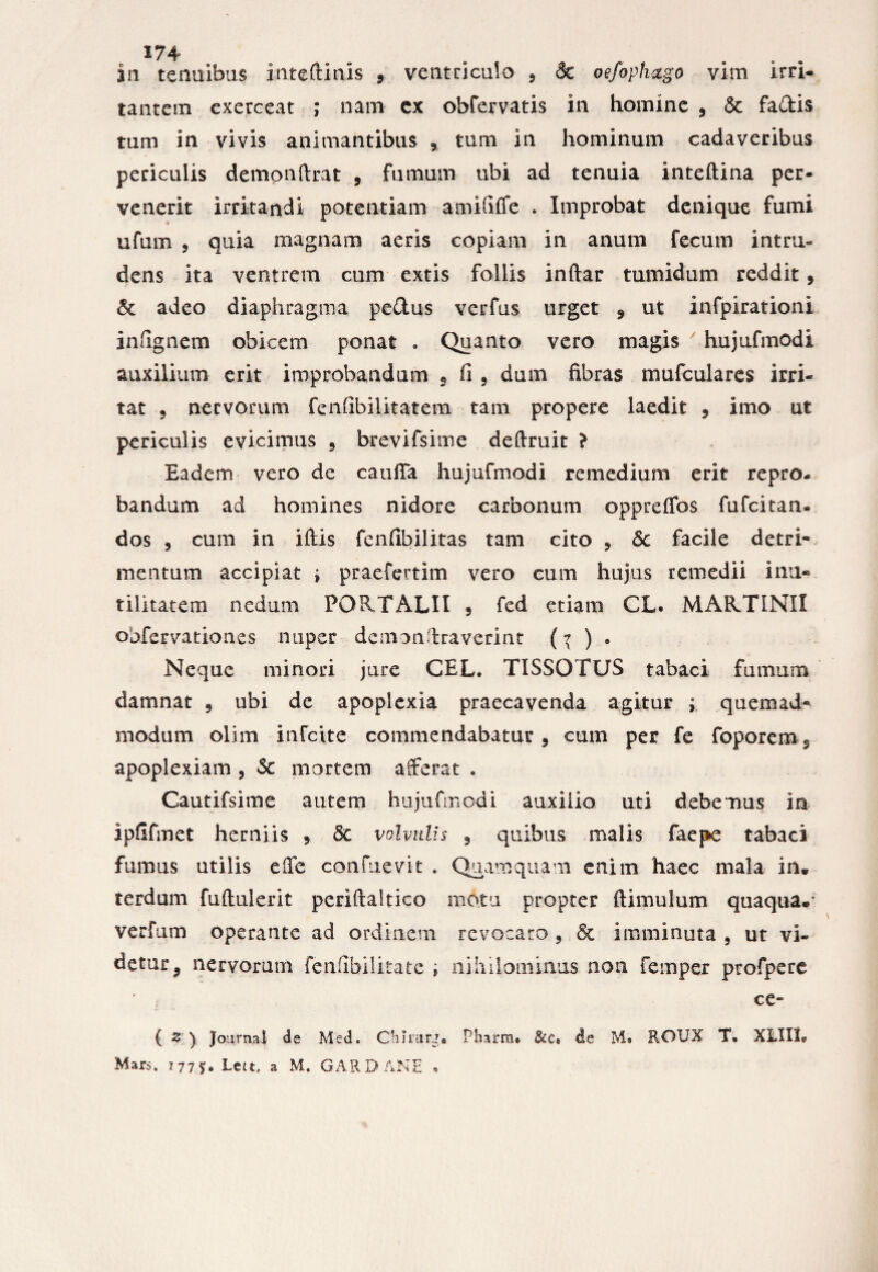 in tenuibus inteftinis , ventriculo , & oefaph&go vim irri¬ tantem exerceat ; nam ex obfervatis in homine 9 Sc fadis tum in vivis animantibus 9 tum in hominum cadaveribus periculis demonftrat , fumum ubi ad tenuia inteftina per¬ venerit irritandi potentiam amififfe . Improbat denique fumi ufum 5 quia magnam aeris copiam in anum fecum intru¬ dens ita ventrem cum extis follis inftar tumidum reddit 9 Sc adeo diaphragma pe&us verfus urget 9 ut infpirationi iniignem obicem ponat . Quanto vero magis hujufmodi auxilium erit improbandum 2 fi 5 dum fibras mufculares irri¬ tat 5 nervorum fenfibilitatem tam propere laedit 9 imo ut periculis evicimus 5 brevifsime definiit ? Eadem vero de cauda hujufmodi remedium erit repro¬ bandum ad homines nidore carbonum oppreflbs fufcitan* dos 5 cum in iftis fenfibilitas tam cito , Sc facile detri* mentum accipiat i praefertim vero cum hujus remedii inu¬ tilitatem nedum PQRTALII 5 fed etiam CL. MARTINII obfervationes nuper demonffraverint (^ ) • Neque minori jure CEL. TISSOTUS tabaci fumum damnat 9 ubi de apoplexia praecavenda agitur ; quemad¬ modum olim infcite commendabatur 9 cum per fe foporem^ apoplexiam 5 Sc mortem afferat . Cautifsime autem hujufmodi auxilio uti debemus in ipfifmet herniis 9 Sc volvulis 9 quibus malis faepe tabaci fumus utilis effe confuevit . Quamquam enim haec mala in* terdum fuftulerit periftaltico motu propter ftimulum quaqua, verfum operante ad ordinem revocaro , & imminuta 9 ut vi¬ detur 2 nervorum fenfibilitate ; nihilominus non femper profpere ■ | ce» ( Z ) Journal de Med. Ctiirur*. Pharm. &c, de M. RGUX T. XLII1? Mars, 1775* Lett, a M. GARDANE *