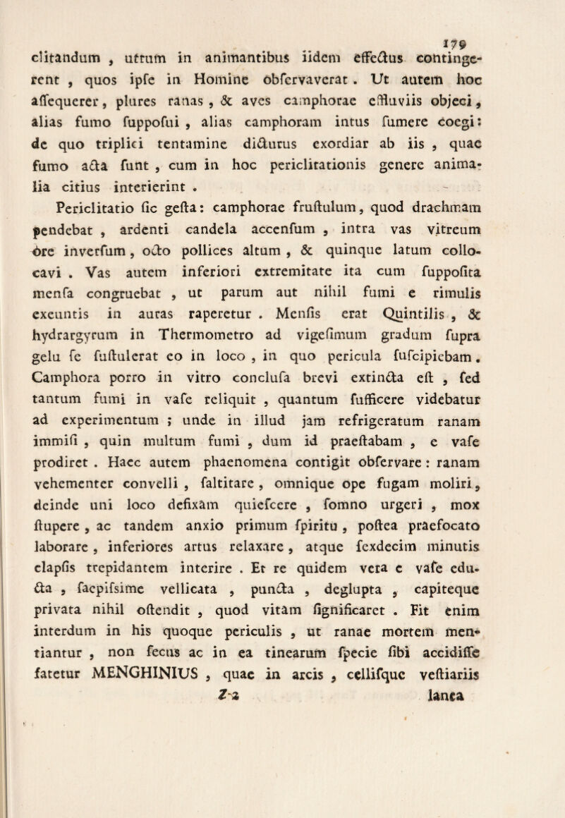 ditandum , utrum in animantibus iidem effedus continge¬ rent , quos ipfe in Homine obfervaverat . Ut autem hoc affequerer, plures ranas , & aves camphorae effluviis objeci, alias fumo fuppofui , alias camphoram intus fumere coegi: de quo triplici tentamine didurus exordiar ab iis , quae fumo ada funt , cum in hoc periclitationis genere anima¬ lia citius interierint . - Periclitatio fic gefta: camphorae fruftulum, quod drachmam pendebat , ardenti candela accenfum , intra vas vitreum 6re inverfum, odo pollices altum , & quinque latum collo¬ cavi . Vas autem inferiori extremitate ita cum fuppofita menfa congruebat , ut parum aut nihil fumi e rimulis exeuntis in auras raperetur . Menfis erat Quintilis , <3c hydrargyrum in Thermometro ad vigeflmum gradum fupra gelu fe fuftulerat eo in loco , in quo pericula fufeipiebam. Camphora porro in vitro conclufa brevi extinda eft , fed tantum fumi in vafe reliquit , quantum fufficere videbatur ad experimentum ; unde in illud jam refrigeratum ranam immifi , quin multum fumi , dum id praeftabam , e vafe prodiret . Haec autem phaenomena contigit obfervare : ranam vehementer convelli, faltitare , omnique ope fugam moliri 5 deinde uni loco defixam quiefeere , fomno urgeri , mox ftupere , ac tandem anxio primum fpiritu , poftea praefocato laborare , inferiores artus relaxare, atque fexdecim minutis clapfis trepidantem interire . Et re quidem vera c vafe edu- da , facpifsime vellicata , punda , deglupta , capiteque privata nihil oftendit , quod vitam fignificaret . Fit enim interdum in his quoque periculis , ut ranae mortem inen* tiantur , non fecns ac in ea tinearum fpecie fibi accidiffe fatetur MENGHINIUS , quae in arcis 5 cellifquc veftiariis Zz lanea !