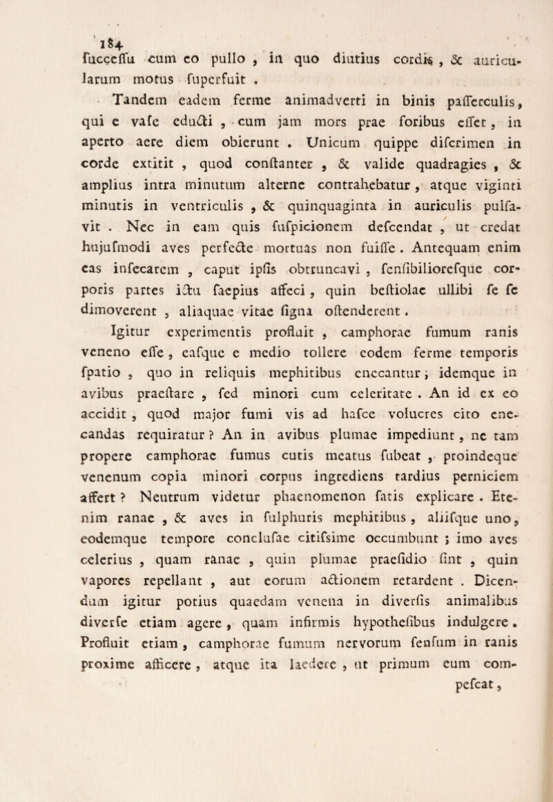 ll*4 Fucceffu cum co pullo , in quo diutius cordis , 5c auricu* larum motus fupcrfuit . . Tandem eadem ferme animadverti in binis pailercuiis, qui e vafe edudi , • cum jam mors prae foribus cffet, in aperto aere diem obierunt . Unicum quippe difcrimen in corde extitit , quod conftanter , & valide quadragies , 5c amplius intra minutum alterne contrahebatur, atque viginti minutis in ventriculis , & quinquaginta in auriculis pulfa- vit . Nec in eam quis fufpicionem defcendat , ut credat hujufmodi aves perfede mortuas non fuiffe . Antequam enim cas infecarcm , caput ipfis obtruncavi , fenflbiliorefque cor¬ poris partes idu faepius affeci , quin beftiolac uliibi fe fc dimoverent , aiiaquae vitae figna offenderent, Igitur experimentis profluit , camphorae fumum ranis veneno effe , eafque e medio tollere eodem ferme temporis fpatio ^ quo in reliquis mephitibus enecantur i idemque in avibus praeftare , fed minori cum celeritate . An id ex eo accidit , quod major fumi vis ad hafce volucres cito ene¬ candas requiratur ? An in avibus plumae impediunt, nc tam propere camphorae fumus cutis meatus fubeat , proindeque venenum copia minori corpus ingrediens tardius perniciem affert ? Neutrum videtur phaenomenon fatis explicare . Ete¬ nim ranae , & aves in fulphuris mephitibus, aliifque uno** eodemque tempore conclufae citifsime occumbunt ; imo aves celerius , quam ranae , quin plumae praefidio fint , quin vapores repellant , aut eorum adionem retardent . Dicen¬ dum igitur potius quaedarn venena in diverfis animalibus div.erfe etiam agere , quam infirmis hypothelibus indulgcre « Profluit etiam, camphorae fumum nervorum fenfum in ranis proxime afficere, atque ita laedere , ut primum cum com- pefcat 5