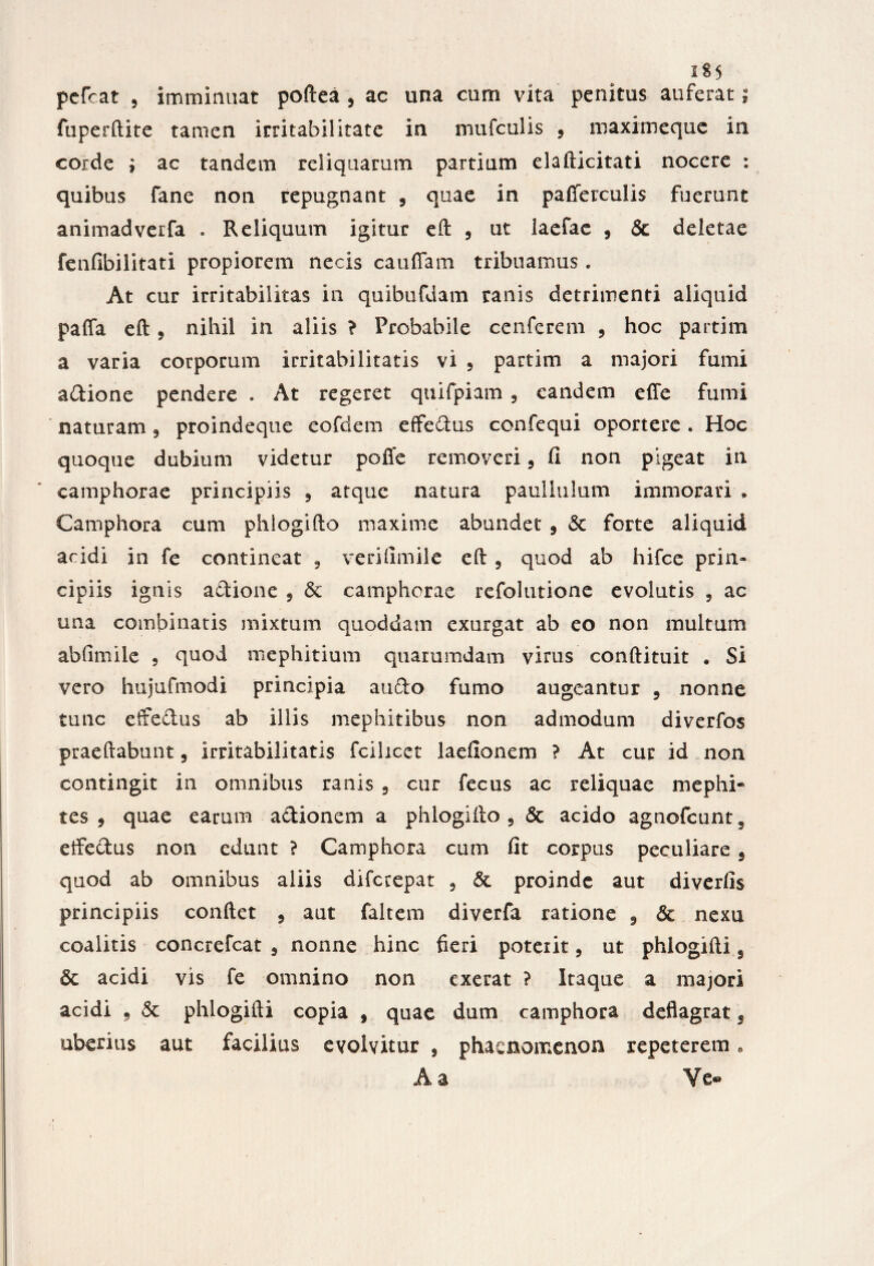 pcfcat , imminuat poftea , ac una cum vita penitus auferat; fuperftite tamen irritabilitate in mufculis 5 maximeque in corde ; ac tandem reliquarum partium elafticitati nocere : quibus fane non repugnant , quae in pafferculis fuerunt animadverfa . Reliquum igitur eft , ut Iaefac , & deletae fenfibilitati propiorem necis cauffam tribuamus. At cur irritabilitas in quibufdam ranis detrimenti aliquid paffa eft, nihil in aliis ? Probabile cenferem , hoc partim a varia corporum irritabilitatis vi 5 partim a majori fumi adione pendere . At regeret qtiifpiam 9 eandem effe fumi naturam, proindeque eofdem efferus confequi oportere . Hoc quoque dubium videtur poffe removeri, fi non pigeat in camphorae principiis 3 atque natura paullulum immorari • Camphora cum phlogifto maxime abundet 5 & forte aliquid acidi in fe contineat 9 veri fim ile eft , quod ab hifce prin¬ cipiis ignis adione , & camphorae refolutione evolutis 9 ac una combinatis mixtum quoddam cxurgat ab eo non multum abfimile , quod mephitium quarumdam virus conftituit • Si vero hujufmodi principia a udo fumo augeantur 9 nonne tunc effedus ab illis mephitibus non admodum diverfos praedabunt, irritabilitatis fcilicet laefionem ? At cur id non contingit in omnibus ranis 9 cur fecus ac reliquae mephi¬ tes , quae earum adionem a phlogifto 5 & acido agnofcunts elfedus non edunt ? Camphora cum fit corpus peculiare 3 quod ab omnibus aliis difcrepat 3 proinde aut diverfis principiis confiet 9 aut faltem diverfa ratione 9 <3c nexu coalitis concrefcat 9 nonne hinc fieri poterit 9 ut phlogifti 9 6c acidi vis fe omnino non exerat ? Itaque a majori acidi f & phlogifti copia , quae dum camphora deflagrat 9 uberius aut facilius evolvitur , phaenomenon repeterem e A a ¥e«