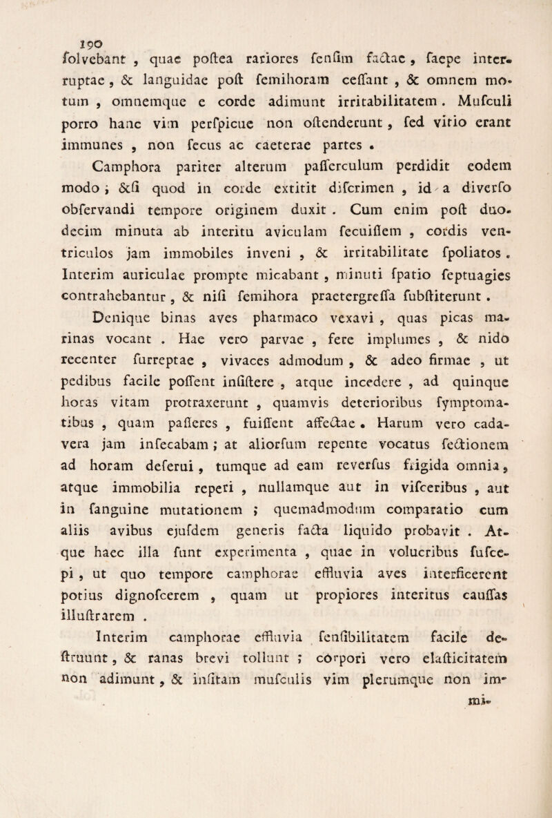 folvebant , quae poftea rariores fenfim factae, faepe inter* ruptae , <5c languidae poft femihoram cedant , & omnem mo» tuin , omnemque e corde adimunt irritabilitatem. Mufculi porro hanc vim perfpicue non offenderunt 9 fed vitio erant immanes , non fecus ac caeterae partes • Camphora pariter alterum pafferculum perdidit eodem modo i &fi quod in corde extitit diferimen , id-a diverfo obfervandi tempore originem duxit . Cum enim poft duo® decim minuta ab interitu aviculam fecuiflem 9 cordis ven¬ triculos jam immobiles inveni , <3c irritabilitate fpoliatos • Interim auriculae prompte micabant 5 minuti fpatio feptuagies contrahebantur , & nili femihora praetergrefla fubftiterunt . Denique binas aves pharmaco vexavi , quas picas ma¬ rinas vocant . Hae vero parvae , fere implumes 9 <3c nido recenter furreptae , vivaces admodum 9 & adeo firmae 5 ut pedibus facile poffent infidere 9 atque incedere , ad quinque horas vitam protraxerunt 9 quamvis deterioribus fymptoma- tibus 5 quam paderes , fuiffent affedae « Harum vero cada¬ vera jam infecabam; at aliorfum repente vocatus fedionem ad horam deferui, tumque ad eam reverfus frigida omnia 9 atque immobilia reperi 9 nullamque aut in vifceribus , aut in fanguine mutationem ; quemadmodum comparatio cum aliis avibus ejufdem generis fada liquido probavit . At¬ que haec illa funt experimenta , quae in volucribus fufee- pi 5 ut quo tempore camphorae effluvia aves interficerent potius dignofeerem 9 quam ut propiores interitus caudas illudrarem . Interim camphorae effluvia fenfibilitatem facile de- ftruunt, & ranas brevi tollunt ; cdrpori vero eladicitatem non adimunt 9 & infitam mufculis vim plerumque non imr nu*