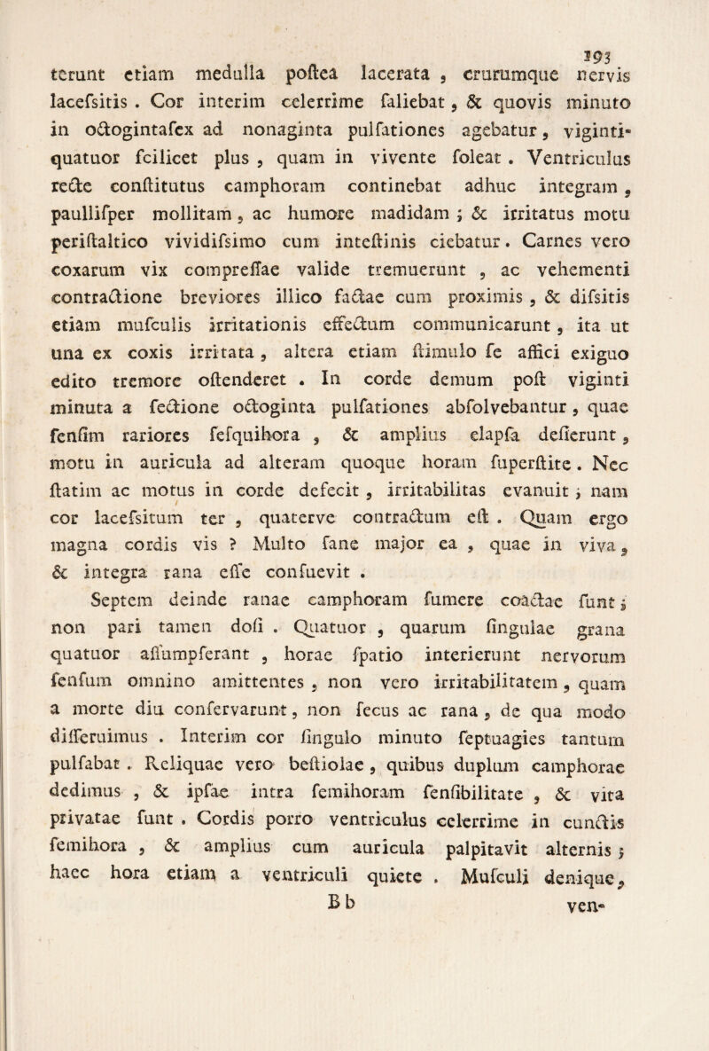 terunt etiam medulla poftea lacerata , crurumque nervis lacefsitis . Cor interim celerrime faliebat, & quovis minuto in odogintafex ad nonaginta pulfationes agebatur 5 viginti* quatuor fcilicet plus , quam in vivente foleat . Ventriculus rede eonflitutus camphoram continebat adhuc integram 9 paullifper mollitam 9 ac humore madidam ; & irritatus motu periftaltico vividifsimo cum inteftinis ciebatur. Carnes vero coxarum vix compreflae valide tremuerunt , ac vehementi eontradione breviores illico fadae cum proximis , & difsitis etiam mufculis irritationis effectum communicarunt 5 ita ut una ex coxis irritata, altera etiam ftimulo fe affici exiguo edito tremore oftenderet • In corde demum poft viginti minuta a fedione odoginta pulfationes abfolvebantur, quae fenfim rariores fefquihora 3 & amplius dapfa deflerunt 9 motu in auricula ad alteram quoque horam fuperftite. Nec ftatim ac motus in corde defecit 3 irritabilitas evanuit j nam cor lacefsitum ter , quaterve contradam eft . Quam ergo magna cordis vis ? Multo fane major ea , quae in viva 9 & integra rana effe confuevit . Septem deinde ranae camphoram fumere coactae funt i non pari tamen dofi . Quatuor 9 quarum fingulae grana quatuor aflumpferant 5 horae fpatio interierunt nervorum fenfum omnino amittentes 9 non vero irritabilitatem 9 quarn a morte diu confervarum, non fecus ac rana , de qua modo diiferuimus . Interim cor fingulo minuto feptuagies tantum pulfabat . Pveliquae vero beftiolae , quibus duplum camphorae dedimus , & ipfae intra femihoram fenfibilitate 3 &c vita privatae fuat , Cordis porro ventriculus celerrime in eundis femihora 5 & amplius cum auricula palpitavit alternis $ haec hora etiam a ventriculi quiete * Mufculi denique,, Bb ven«