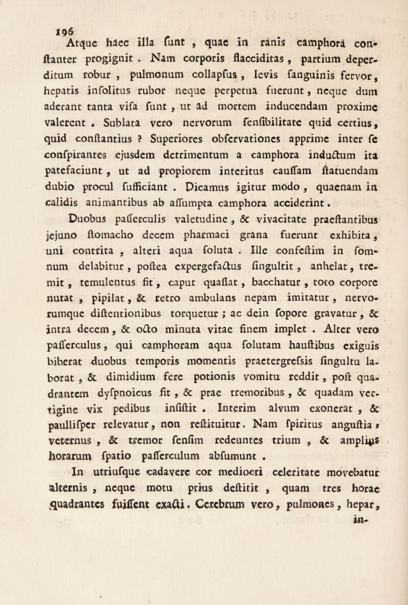 196 Atque haec illa funt , quae in ranis camphori con- ftanter progignit . Nam corporis flacciditas , partium deper¬ ditum robur , pulmonum collapfus , levis fanguinis fervor, hepatis infolitus rubor neque perpetua fuerunt, neque dum aderant tanta vifa funt , ut ad mortem inducendam proxime valerent . Sublata vero nervorum fenfibilitate quid certius, quid conftantius ? Superiores obfervationes apprime inter fe confpirantes ejusdem detrimentum a camphora indudum ita A patefaciunt , ut ad propiorem interitus cauflam ftatuendam dubio procul fufficiant . Dicamus igitur modo , quaenam in calidis animantibus ab affumpta camphora acciderint. Duobus pafferculis valetudine , 5c vivacitate praeftantibus jejuno ftomacho decem pharmaci grana fuerunt exhibita, uni contrita , alteri aqua foluta . Ille confcftim in fom- num delabitur , poftea expergefactus fingultit, anhelat, tre¬ mit , temulentus fit, caput quaflat, bacchatur , toto corpore nutat , pipilat, & retro ambulans nepam imitatur, nervo¬ rumque diftentionibus torquetur ; ac dein fopore gravatur , & intra decem, & odo minuta vitae finem implet . Alter vero palfcrculus, qui camphoram aqua folutam hauftibus exiguis biberat duobus temporis momentis practergrefsis fingultu la¬ borat , & dimidium fere potionis vomitu reddit, poft qua¬ drantem dyfpnoicus fit, & prae tremoribus , & quadam ver¬ tigine vix pedibus infiftit . Interim alvum exonerat , & paullifper relevatur, non reftituitur. Nam fpiritus anguftia » veternus , $c tremor fcnfim redeuntes trium , & amplias > horarum fpatio paflerculum abfumunt . In utriufque cadavere cor mediocri celeritate movebatur alternis , neque motu prius deftitit , quam tres horae quadrantes fuilfent exadi. Cerebrum vero, pulmones, hepar, in-