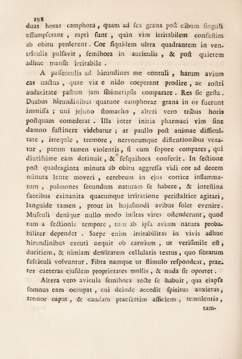 *9S duas horas earaphora , quam ad fex grana poft cibum unguli affumpferant 5 rapti funt 9 quin vim irritabilem confeftim ab obitu perderent. Cor fiquidem ultra quadrantem io ven¬ triculis pulfavit 9 femihora in auriculis 9 & poft quietem adhuc manfit irritabile . A pafferculis ad hirundines me contuli 9 harum avium eas nadus , quae vix e nido coeperant prodire 9 ac roflri audacitate paftum jam fibimetipfis comparare . Res fic gefta * Duabus hirundinibus quatuor camphorae grana in os fuerunt immiffa ; uni jejuno ftomacho 9 alteri vero tribus horis poftquam comederat • Illa inter initia pharmaci vim fine damno fuftinere videbatur ; at paullo poft animae difficul¬ tate ? irrequic . tremore , nervorumque diftentionibus vexa¬ tur 9 parum tamen violentis *. fi cum fopore compares 9 qui o • diutifsime eam detinuit 9 dc fefquihora confecit. In feclione poft quadraginta minuta ab obitu aggreffa vidi cor ad decem minuta lente moveri 9 cerebrum in ejus cortice inflamma» tum 9 pulmones fecundum naturam fe habere 9 & inteftina faecibus exinanita quacumque irritatione periftaltice agitari 9 languide tamen 9 prout in hujufmodi avibus folet evenire» Mufculi denique nuilo modo infitas vires oftenderunt 9 quod tum a fe&ionis tempore 9 tum ab ipfa avium natura proba* biliter dependet . Saepe enim irritabilitas in vivis adhuc hirundinibus excuti nequit ob carnium 9 ut verifimile eft v duritiem, & nimiam denfitatem cellularis textus 9 quo fibrarum fafciculi volvuntur. Fibra namque ut ftimulo refpondeat 9 prae- v ter caeteras ejufdem proprietates mollis s & nuda fit oportet. Altera vero avicula femihora recte fe habuit 9 qua eiapfa fomnus eam occupat 9 cui deinde accedit fpiritus anxietas, tremor caput 9 & caudam praefertim afficiens 5 temulentia, tam»