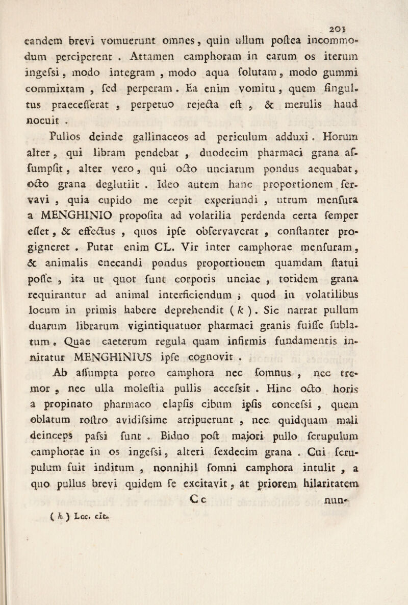 20! eandem brevi vomuerant omnes, quin ullum poftea incommo¬ dum perciperent . Attamen camphoram in earum os iterum ingefsi 5 modo integram , modo aqua folutam9 modo gummi commixtam , fed perperam . Ea enim vomitu , quem finguL tus praecefferat s perpetuo rejecta e It 9 & merulis haud nocuit . Pullos deinde gallinaceos ad periculum adduxi . Horum alter 9 qui libram pendebat 5 duodecim pharmaci grana, af- fumpfit 9 alter vero 9 qui o£to unciarum pondus aequabat, odo grana deglutiit . Ideo autem hanc proportionem fer- vavi 3 quia cupido me cepit experiundi 3 utrum menfura a MENGHINIO propofita ad volatilia perdenda certa femper eUct 9 Sc effedus , quos ipfe obfervaverat 9 conftanter pro¬ gigneret , Putat enim CL. Vir inter camphorae menfuram 9 Sc animalis enecandi pondus proportionem quamdam flatui pofle 9 ita ut quot funt corporis unciae 9 totidem grana requirantur ad animal interficiendum ; quod in volatilibus locum in primis habere deprehendit ( k ) . Sic narrat pullum duarum librarum vigintiquatuor pharmaci granis fuiife (abla¬ tum » Quae caeterum regula quam infirmis fundamentis in¬ nitatur MENGHINIUS ipfe cognovit . Ab affumpta porro camphora nec fomnus , nec tre¬ mor 9 nec ulla moleftia pullis accefsit * Hinc odo horis a propinato pharmaco clapfis cibum ipfis concefsi , quem oblatum roitro avidifsime arripuerunt 9 nec quidquam mali deinceps pafsi funt . Biduo poli majori pullo fcrupulum camphorae in os ingefsi 5 alteri fexdecim grana . Gui fcru¬ pulum fuit inditum , nonnihil fomni camphora intulit 9 a quo pullus brevi quidem fe excitavit 9 at priorem hilaritatem C c aim- ( h } 3-oc. cito