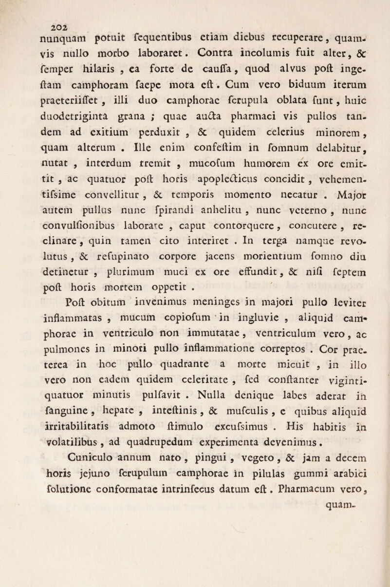 nunquam potuit fequentibus etiam diebus recuperare, quam¬ vis nullo morbo laboraret. Contra incolumis fuit alter, & femper hilaris 9 ea forte de cauffa, quod alvus poft inge- ftam camphoram faepe mota eft. Cum vero biduum iterum praeteriiffet 9 illi duo camphorac fcrupula oblata funt, huic duodetriginta grana ; quae auda pharmaci vis pullos tan¬ dem ad exitium perduxit 9 & quidem celerius minorem, quam alterum . Ille enim confeftim in fomnum delabitur, nutat , interdum tremit , mucoCum humorem ex ore emit¬ tit 9 ac quatuor poft horis apopledicus concidit 3 vehemen- tifsime convellitur , .& temporis momento necatur . Major autem pullus nunc fpirandi anhelitu 5 nunc veterno 9 nunc convulfionibus laborare 9 caput contorquere 9 concutere 9 re¬ clinare , quin tamen cito interiret . In terga namque revo¬ lutus i Sc refupinato corpore jacens morientium formio diu detinetur , plurimum muci ex ore effundit 9 <3c nifi feptem poft horis mortem oppetit . Poft obitum invenimus meninges in majori pullo leviter inflammatas ? mucum copiofum * in ingluvie , aliquid cam* phorae in ventriculo non immutatae 3 ventriculum vero, ac pulmones in minori pullo inflammatione correptos . Cor prae, terea in hoc pullo quadrante a morte micuit 9 in ilio vero non eadem quidem celeritate , fed conftanter viginti- quatuor minutis pulfavit • Nulla denique labes aderat in fanguine , hepate 9 inteftinis , & mufculis 9 e quibus aliquid irritabilitatis admoto ftimulo excufsimus . His habitis in volatilibus 5 ad quadrupedum experimenta devenimus • Cuniculo annum nato , pingui 9 vegeto, & jam a decem horis jejuno fcrupulum camphorae in pilulas gummi arabici folutione conformatae intrinfecus datum eft. Pharmacum vero5 quam»