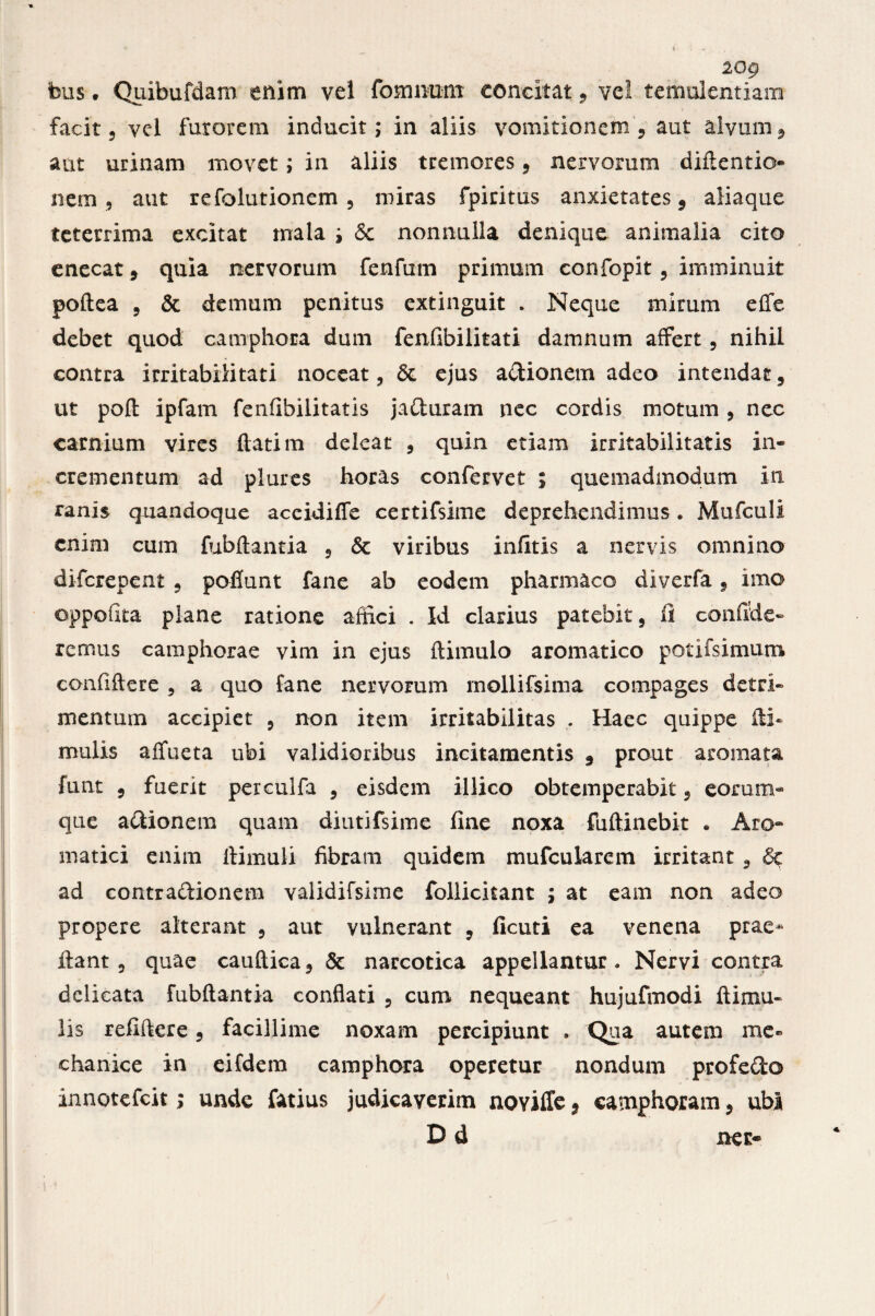 iog feus. Quibufdam enim vel fomnum concitat, vel temulentiam facit 5 yel furorem inducit; in aliis vomitionem, aut alvum , aut urinam movet; in aliis tremores , nervorum diftentio- nem , aut refolutionem , miras fpiritus anxietates, aliaque teterrima excitat mala ; & nonnulla denique animalia cito enecat , quia nervorum fenfum primum confopit, imminuit poftea , & demum penitus extinguit . Neque mirum effe debet quod camphora dum fenfibilitati damnum affert, nihil contra irritabilitati noceat, & ejus a&ionem adeo intendat , ut pofl ipfam fenfibilitatis ja&uram nec cordis motum , nec carnium vires flati m deleat , quin etiam irritabilitatis in¬ crementum ad plures horas confervet ; quemadmodum in ranis quandoque aceidiffe certifsime deprehendimus. Mufculi enim cum fubflantia , & viribus infitis a nervis omnino diferepent , poflunt fane ab eodem pharmaco diverfa , imo oppouta plane ratione affici . Id clarius patebit, fi confide¬ remus camphorae vim in ejus ftimulo aromatico potifsimum confiflere , a quo fane nervorum mollifsima compages detri¬ mentum accipiet , non item irritabilitas . Haec quippe fti- mulis affueta ubi validioribus incitamentis , prout aromata funt 5 fuerit perculfa , eisdem illico obtemperabit, eorum- que asionem quam diutifsime fine noxa fuftinebit . Aro¬ matici enim llimuli fibram quidem mufeuiarem irritant , ad contractionem validifsirne follicitant ; at eam non adeo propere alterant , aut vulnerant , ficuti ea venena prae- fiant, quae cauftica, & narcotica appellantur. Nervi contra delicata fubflantia conflati , cum nequeant hujufmodi fi i mu¬ lis refiftere , facillime noxam percipiunt . Qua autem me» chanice in eifdem camphora operetur nondum profedo innotefeit; unde fatius judicaverim novilTe , «amphoram , ubi Dd ner-