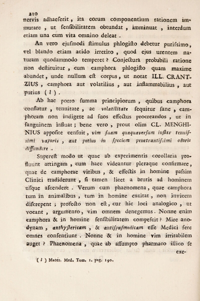 2X0 nervis adhaeferit, ita eorum componentium rationem im¬ mutare 5 ut fenfibilitatcm obtundat 9 imminuat 3 interdum etiam una cum vita omnino deleat An vero ejufinodi ftimulus phlogifto debetur purifsimo* vel blando etiam acido irretito , quod ejus urentem na¬ turam quodammodo temperet ? Conjectura probabili ratione non deftituitur , cum camphora phlogifto quam maxime abundet 9 unde nullum eft corpus, ut notat ILL. CRANT- ZIUS , camphora aut volatilius 9 aut inflammabilius 3 aut purius ( l ) . Ab hac porro * fumma principiorum 3 quibus camphora conflatur 9 tenuitate 3 ac volatilitate fequitur fane $ cam¬ phora m non indigere ad fuos effetius procreandos 5 ut in fanguinem influat ; bene vero 9 prout olim GL. MENGHI- NIUS appofite cerifuit ? vim fuam quaquaverfum inflxv tenui simi vaporis 9 imt potius in fpeciem penetranti/simi odoris diffundere . Supereft modo ut quae ab experimentis corollaria pro¬ fluunt attingam 9 cum haec videantur pleraque confirmare, quae de eamphorae viribus 9 & cffc&is in homine pafsim Clinici tradiderunt $ fi tamen licet a brutis ad hominem ufque afeendere .. Verum cum phaenomena 5 quae camphora tum in animalibus 3 tum in homine excitat 5 non invicem diferepent ; profetto non eft, cur hic loci analogico 9 ut vocant 3 argumento 5 vim omnem denegemus. Nonne enim camphora & in homine fenfibilimtem compefcit ? Mire ano- dynam 3 anthyfiericam 9 & antifpafmodicam effe Medici fere omnes confentiunt . Nonne & in homine vim irritabilem auget % Phaenomena f quae ab affumpto pharmaco illico fe exe= ( I ) Matcjc Med® Tom® i® pag» 19©*,