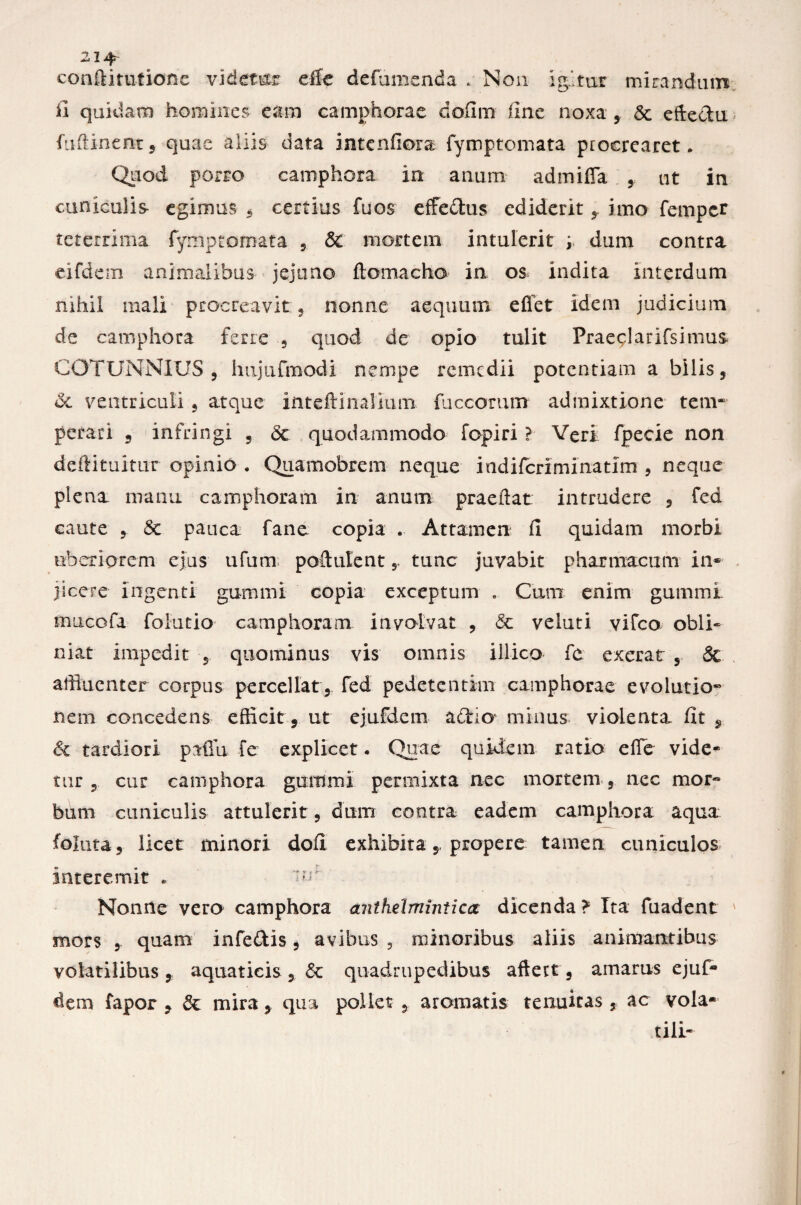 22i^ conftitufione videtor efle defumenda . Non igitur mirandum fi quidam homines eam camphorae dofim fine noxa , 5c eftedu fuftinent, quae aliis data intenfiora fymptomata procrearet. Quod porro camphora in anum admifla , ut in cuniculis egimus , certius fu os effe&us ediderit , imo femper teterrima fymptomata , & mortem intulerit ; dum contra eifdem animalibus jejuno ftomacho in os indita interdum nihil mali procreavit , nonne aequum e fiet idem judicium de camphora ferre , quod de opio tulit Praeplarifsimus COTUNNIUS , hujufmodi nempe remedii potentiam a bilis, dc ventriculi, atque inteftlnalium fuccomm admixtione tem~ perari 9 infringi , <3c quodammodo fopiri ? Veri fpecie non deftituitur opinio . Quamobrem neque indiferiminatim , neque plena manu camphoram in anum praeftat intrudere , fed caute , <3c pauca fane copia . Attamen fi quidam morbi uberiorem ejus ufum poftulent y tunc juvabit pharmacum in¬ jicere ingenti gumini copia exceptum . Cum enim gummi mucofa folutio camphoram involvat , 6c velati vifco obli¬ niat impedit 5 quominus vis omnis illico fc exerat , 8c affluenter corpus percellat, fed pedetentim camphorae evolutio* nem concedens efficit, ut ejufdem adrio minus violenta fit 9 & tardiori pafiu fe explicet. Quae quidem ratio efle vide* tur , cur camphora gummi pennixta nec mortem , nec mor« bum cuniculis attulerit, dum contra eadem camphora aqua foiuta, licet minori dofi exhibita 5, propere tamen cuniculos interemit . ’ur Nonne vero camphora anthelminticcc dicenda? Ita fuadent mors quam infeftis, avibus , minoribus aliis animantibus volatilibus, aquaticis, 6c quadrupedibus aftett, amarus ejuf- dem fapor 9 & mira, qua pollet , aromatis tenuitas, ac vola* tili-