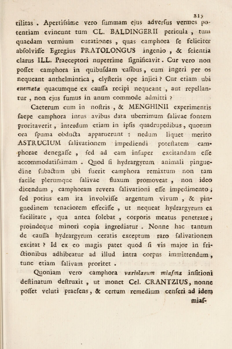 tilitas . Apertifsime vero fummam ejus adverfus vermes po¬ tentiam evincunt tum CL. BALDINGERII pericula , tum quaedam vermium curationes , quas camphora fe feliciter abfolvifle Egregius PRATOLONGUS ingenio , dc fcientia clarus ILL. Praeceptori nuperrime fignificavit • Cur vero non poflet camphora in quibufdam caflbus, cum ingeri per os nequeant anthelmintica , clyfteris ope injici > Cur etiam ubi enemata quacumque ex cauffa recipi nequeant , aut repellan¬ tur 5 non ejus fumus in anum commode admitti ? Caeterum cum in noftris 3 St MENGHIN1I experimentis faepe camphora intus avibus data uberrimum falivae fontem proritaverit 3 interdum etiam in ipfis quadrupedibus., quorum ora fpuma obdudta apparuerunt : nedum liquet merito ASTRUCIUM falivationem impediendi poteftatem c am¬ phorae denegaffe 5 fed ad eam infuper excitandam effe accommodatifsimam • Quod fi hydrargyrum animali pingue¬ dine fuba&um ubi fuerit camphora remixtum non tam facile plerumque falivae fluxum promoveat 5 non ideo dicendum , camphoram revera falivationi effe impedimento i fed potius eam ita involvifie argentum vivum ,■ & pin¬ guedinem tenaciorem effeciffe ? ut nequeat hydrargyrum ea facilitate , qua antea folebat ? corporis meatus penetrare; proindeque minori copia ingrediatur , Nonne hac tantum de cauffa hydrargyrum ceratis exceptum raro falivationem excitat ? Id ex eo magis patet quod fi vis major in fri¬ ctionibus adhibeatur ad illud intra corpus immittendum 3 tunc etiam falivam proritet . Quoniam vero camphora variolamm miafmx inlitioni deftinatum deftruxit 5 ut monet Cei. CRANTZIUS, nonne poffet veluti praefens, 8c certum remedium cenferi ad idem miaf-