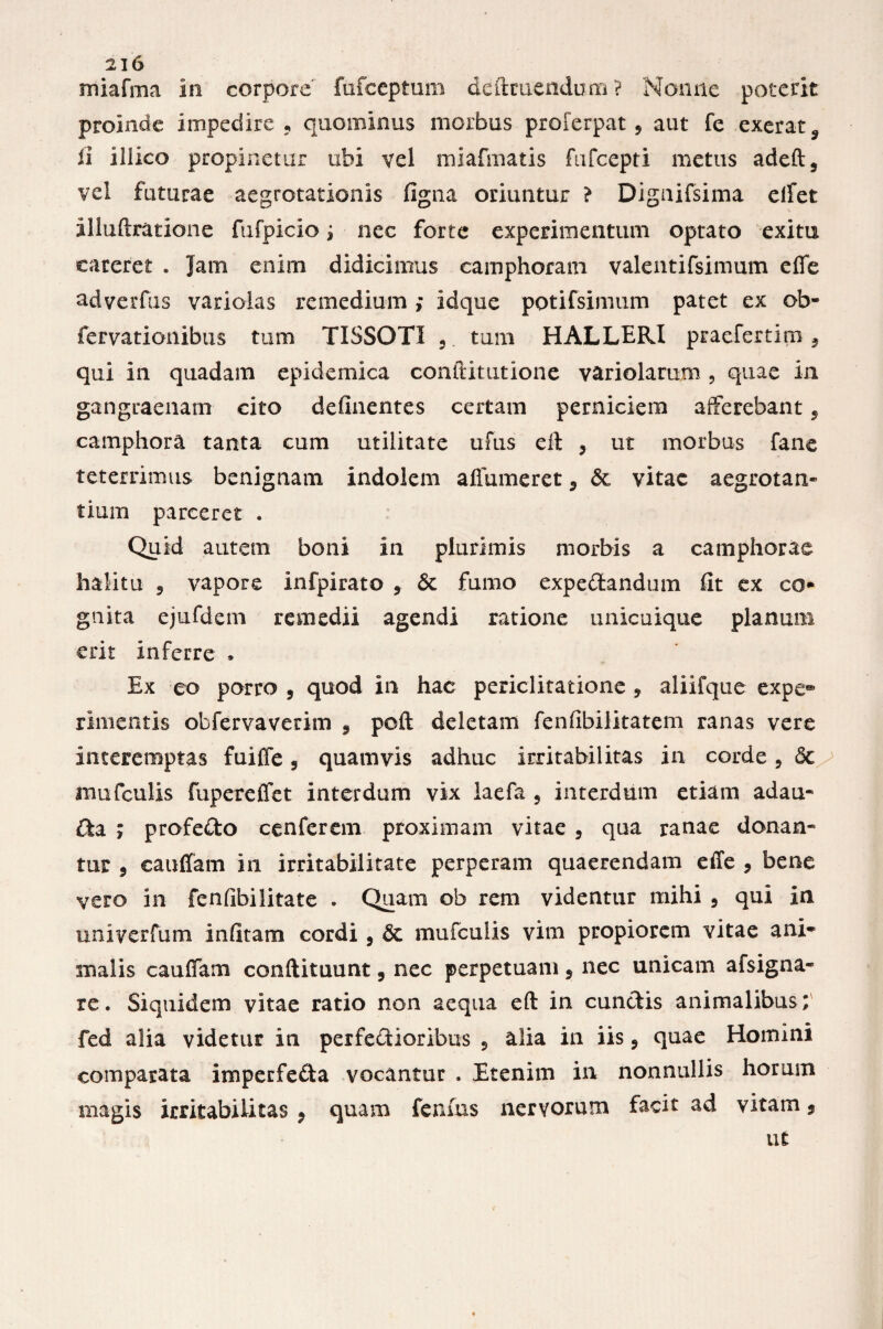 miafrna in corpore' fufceptum definiendum ? Nonne poterit proinde impedire ? quominus morbus proferpat 5 aut fe exerat9 ii illico propinetur ubi vel miafmatis fufcepti metus adeft, vel futurae aegrotationis figna oriuntur ? Dignifsima eifet illuftratione fufpicio j nec forte experimentum optato exitu careret . Jam enim didicimus camphoram valentifsimum efie ndverfus variolas remedium ; idque potifsimum patet ex ob- fervationibus tum TISSOTI 5 tum HALLERI praefertim9 qui in quadam epidemica conftitutione variolarum , quae in gangraenam cito defluentes certam perniciem afferebant 5 eamphora tanta cum utilitate ufus eft 9 ut morbus fane teterrimus benignam indolem afiumeret 5 & vitae aegrotan¬ tium parceret . Quid autem boni in plurimis morbis a camphorae halitu ? vapore infpirato , & fumo expedandum fit ex co- gnita ejufdem remedii agendi ratione unicuique planum erit inferre . Ex eo porro 9 quod in hac periclitatione , aliifque expe® rimentis obfervaverim s poft deletam fenfibilkatem ranas vere interemptas fuiffe 5 quamvis adhuc irritabilitas in corde, <5c mufculis fupereffet interdum vix laefa 5 interdum etiam adau- da ; profedo cenferem proximam vitae 3 qua ranae donan¬ tur 9 cauffam in irritabilitate perperam quaerendam effe , bene vero in fenfibilitate . Quam ob rem videntur mihi 5 qui in univerfum infitam cordi 9 Sc mufculis vim propiorem vitae a ni¬ su alis cauffam conftituunt 5 nec perpetuam 5 nec unicam afsigna- re. Siquidem vitae ratio non aequa eft in eundis animalibus; fed alia videtur in perfedioribus 5 alia in iis ? quae Homini comparata imperfeda vocantur . Etenim in nonnullis horum magis irritabilitas , quam fenfus nervorum facit ad vitam 9 ut