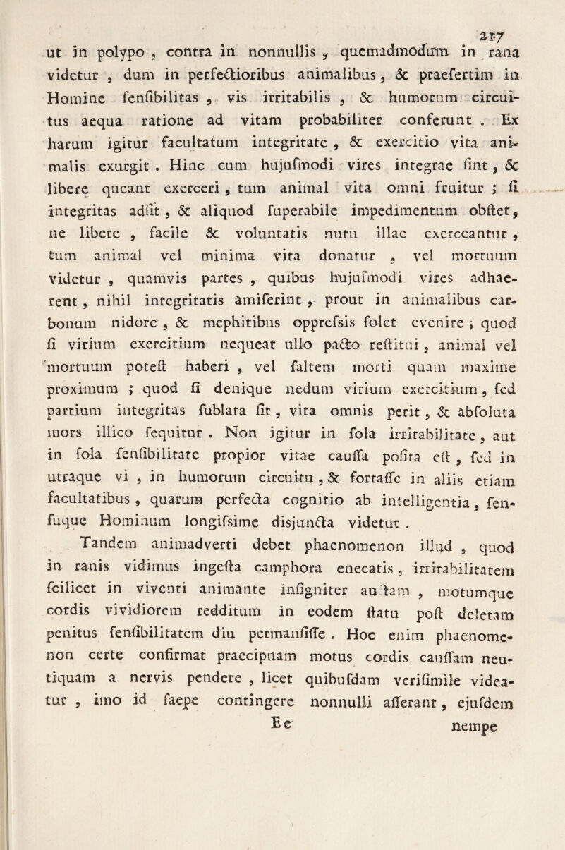 ut in polypo , contra in nonnullis 5 qucmadmodirm in rana videtur , dum in perfe&ioribus animalibus, & praefertim in Homine fenfibilitas , vis irritabilis , & humorum circui¬ tus aequa ratione ad vitam probabiliter conferunt . Ex harum igitur facultatum integritate , & exercitio vita ani¬ malis exurgit . Hinc cum hujufmodi vires integrae fint, & libere queant exerceri , tum animal vita omni fruitur ; fi integritas ad fit 5 6c aliquod fuperabile impedimentum obdet, ne libere , facile & voluntatis nutu illae exerceantur , tum animal vel minima vita donatur , vel mortuum videtur 5 quamvis partes ? quibus hujufmodi vires adhae¬ rent , nihil integritatis amiferint , prout in animalibus car¬ bonum nidore , & mephitibus opprefsis folet evenire ; quod fi virium exercitium nequeat ullo pafto reditui , animal vel mortuum poteft haberi , vel faltem morti quam maxime proximum ; quod fi denique nedum virium exercitium , fed partium integritas fublara fit , vita omnis perit , & abfoluta mors iliico fequitur . Non igitur in fola irritabilitate 3 aut in fola fenfibilitate propior vitae cauffa polita ed 5 fed in utraque vi , in humorum circuitu 3 Sc fortaffe in aliis etiam facultatibus 3 quarum perfecta cognitio ab intelligentia , fen- fuquc Hominum longifsime disjunfta videtur . Tandem animadverti debet phaenomenon illud 3 quod in ranis vidimus ingefta camphora enecatis « irritabilitatem fcilicet in viventi animante infigniter aulam , motumque cordis vividiorem redditum in eodem datu pod deletam penitus fenfibilitatem diu permanfiffe . Hoc enim phaenome¬ non certe confirmat praecipuam motus cordis caudam neu- t i quam a nervis pendere , licet quibufdam verifimile videa¬ tur 5 imo id faepe contingere nonnulli afferant, ejufdcm Ee nempe