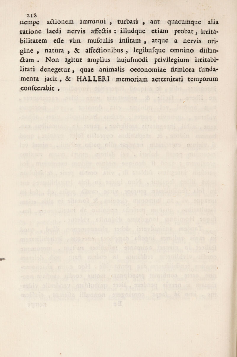 nempe a&ionem imminui , turbati 9 aut quacumque alia ratione laedi nervis affeCtis : illudque etiam probat, irrita¬ bilitatem effe vim mufculis infitam 9 atque a nervis ori¬ gine » natura 9 & affectionibus , legibufque omnino diftin- Ctam • Non igitur amplius hujufmodi privilegium irritabi¬ litati denegetur, quae animalis oeconomiae firmiora funda¬ menta jacit 9 & HALLERX memoriam aeternitati temporum confecrabit •