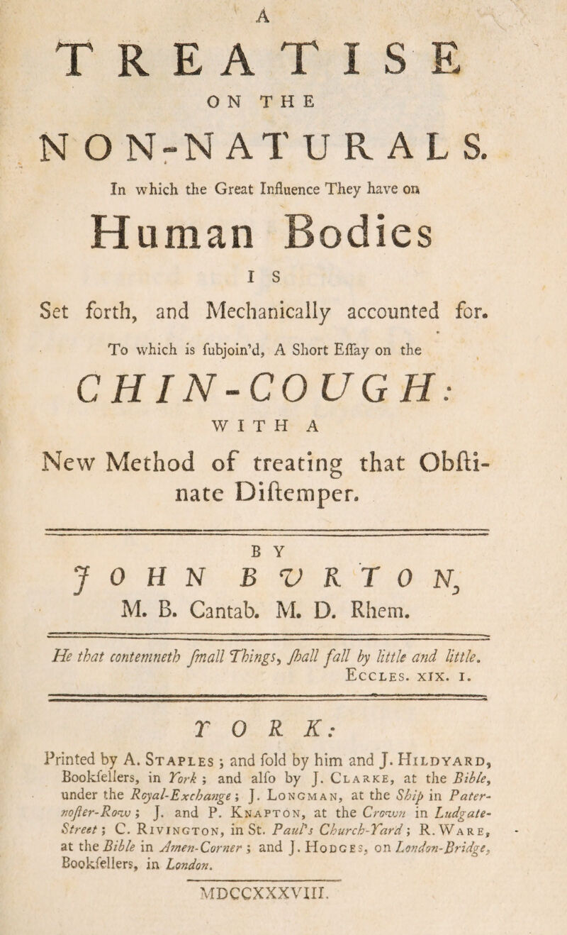 A TREATISE ON THE NON-NATURALS. In which the Great Influence They have on Human Bodies I s Set forth, and Mechanically accounted for. To which is fubjoin’d, A Short EfTay on the CHIN-COUGH: WITH A New Method of treating that Obfli- nate Diftemper. B Y JOHN B V K T 0 N, M. B. Cantab. M. D. Rhem. He that contemneth fmall Things^ Jhall fall by little and little, EcCLES. XIX. I. T 0 R K: Printed by A. Staples ; and fold by him and J. Hildyard, Bookfellers, in Tork ; and alfo by J. Clarke, at the Bible, under the Royal-Exchange \ J. Longman, at the Ship in Pater- noJier-Ro<iv I J. and P. Knapton, at the Cro^vn in Ludgate- StreetC. Rivington, in St. Paul's Church-Tard \ R.Ware, at the Bible in Jmen-Corner j and J. Hodges, on London-Bridge, Bookfellers, in London. MDCCXXXVHL