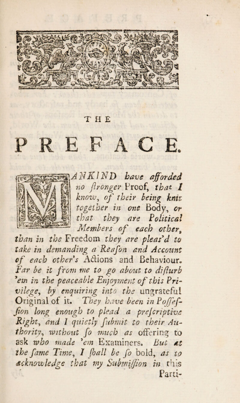 THE P C E AN KIND have afforded no flronger Proof, that I know^ of their being knit together in one Body, or that they are Political Members of each other^ than in the Freedom they are pleased to take hi demanding a Reafon and Account of each other s Adions and Behaviour^ Far be it from me to go about to diflurb ^em in the peaceable Fnjoyment of this Pri¬ vilege^ by enquiring into the ungrateful Original of it. They h ave been in PoJJ'ef- fion long enough to plead a prejcriptive Rights and 1 quietly fuhinit to their Au¬ thority^ without fo niiich as offering to ask who made ^cm Examiners. But at the fame Time^ 1 fijall he fo bold, as to acknowledge that my SuhmiJJlon in this Parti-