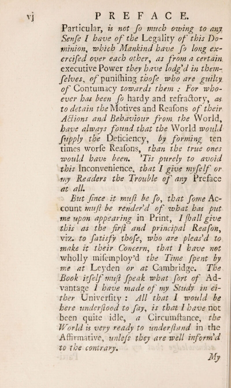 Particular, is ?iot fo much owmg to an^. Senfc / have of the Legality of this Do^ minion^ which Majikind have fo long ex^ ercifed over each other^ as from a certain executive Power they have lodgd in them- felves^ ^y’punifhing thofe who are guilty, of Contumacy towards them : For who¬ ever has been fo hardy and refradory, as to detain the Motives and Reafons of their ABions and Behaviour from, the World, have always found that the World would fupply the Deficiency, by forming ten times worfe Reafons, than the true ones would have been. ^Tis purely to avoid this Inconvenience, that I give myfelf or my Readers the Trouble of any Preface at all. But fmce it muf be fo^ that fojne Ac¬ count muf be render d of what has put me up 071 appearing in Print, I fall give this as the firjl and principal Reafons viz. to fatisfy thofe^ who are pleas'd to make it their Concern^ that 1 have not wholly mifemploy’d the Tme fpent by me at Leyden or at Cambridge. The Book itfelf muji fpeak what fort of Ad¬ vantage 1 have made of 77iy Study in ei¬ ther Univerfity ; All that I would be here underflood to fay^ is that 1 have not been quite idle, a Circumfiance, the World is very ready to underfand in the Affirmative, unlefs they are well informed to the contrary.