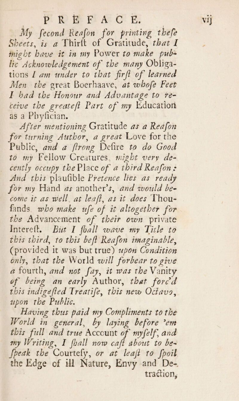 « t My feco7id Re/ifon for prhnhig thefe Sheets, is a Thirtt of Gratitude, that I might have it in my Power to make pub^ lie Acknowledgement of the inany Obliga¬ tions / am under to that firfi of learned Men the great Boerhaave, at zvhofe Feet I bad the Honour and Advantage to re¬ ceive the greatefl Part of my Educatiori as a Fhyfician. After mentioning Gratitude as a Reafon for turning Author^ a great Love lor the Public, and a ftrong Defire to do Good to my Fellow Creatures, might very de¬ cently occupy the Place of a third Reafon .• And this plaufible Pretence lies as ready for my Hand as another’^, and zvould be¬ come it as well at leaf, as it does Thou- fands who make ufe of it altogether for the Advancement of their own private Interefi. But I fall zvave my Title to this third, to this be/l Reafon imaginable^ (provided it was but true) ispon Condition only, that the World zvill forbear to give a fourth, and not fay, it was theY^mty of being an early Author, that forced this indigefed Jreatife, this nezv Odavo^ upon the Public. Having thus paid my Compliments to the World in general, by laying before ^e?n this full and true Account of myfelf and my Writing, I fall now caf about to be- fpeak the Courtefy, or at leaf to fpoil the Edge of ill Nature, Envy and De- traclion,