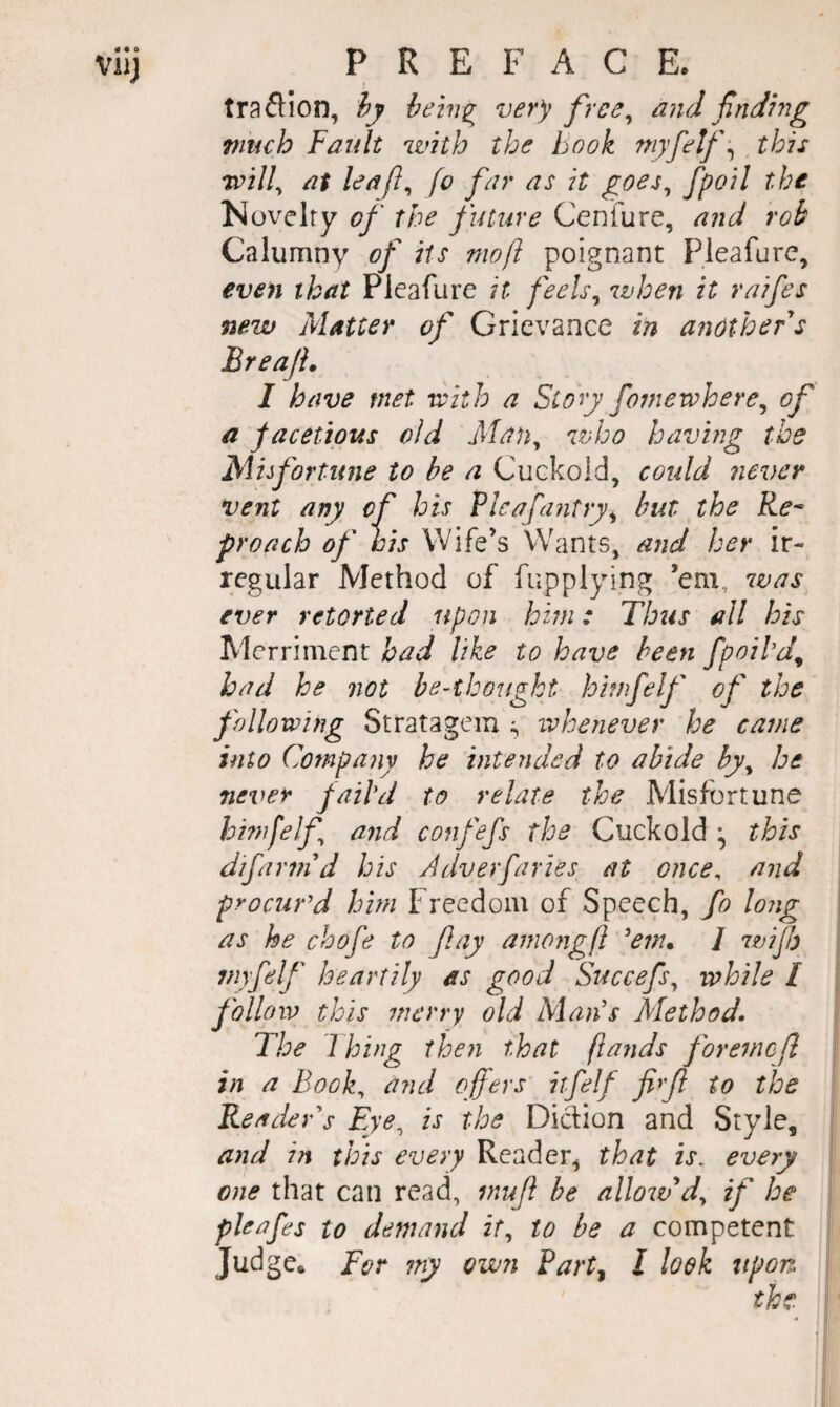 viij PREFACE. traftion, iy hein^ very free^ and ftiding much Fault with the book niyfetf-^ this Tvill^ at leaj}^ fo far as it goes^ fpoil the Novelty of the future Ceniure, and rob Calumny of its moft poignant Pleafure, even that Pieafure it fee Is ^ when it raifes new Matter of Grievance in another s Breajh I have met riith a Story fomewhere^ of a jacettous old Man^ who having the Mhfortime to be a Cuckold, could never vent any of his Flcafantry^ but the Re* f roach of his Wife’s Wants, and her ir¬ regular Method of fupplying ’em, 7vas ever retorted upon him: Thus all his Merriment had like to have been fpoild^ had he not be-thougkt himfelf of the following Stratagem iv he never he came into Company he intended to abide by^ be never jaihi to relate the Misfortune hhnfelf and confefs the Cuckold ^ this difarind his Adverfaries at once^ and procurA him Freedom of Speech, fo long as he chofe to fay among ft 'em. / wifh myfelf heartily as good Succefs^ while I follow this merry old Alan's Alethod. The Thing then that ftands foremcfl in a Book^ and offers itfelf fi>f to the Reader's Eye^ is the Diction and Style, and in this every Reader, that is. every one that can read, inuf be nllojvdy if he pleafes to demand it^ to be a competent Judge. For my own iart^ I look upon