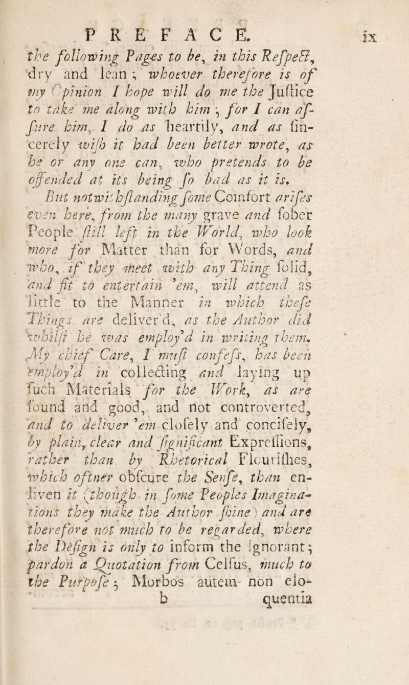 the following Pages to he^ in this RefpeB^ dry and lean ; ivhotver therefore is of my Cpinion / hope will do me the JufHce In take me along with him for I can af- fiive him^ I do as heartily, and as fin- cerely wifb it had been better wrote^ as he or any one can^ who pretends to be of ended at its being fo bad as it is. But notwii h[landing fotne Comfort arifes even here^ from the many grave and fober People ft ill left in the Worlds who look more for Matter than for Words, and wko^ if'they meet with any Thing folid, and fit to entertain will attend as little to the Manner in ivhich thefe Things are deliver'd, as the Author did whilft he was employdi in voriting them, fly chief Care^ I mu ft confefs^ has been employ d in col lading and laying up fuch Materials for the JFork^ as are found and good, and not controverted^ and to deliver 'em clofely and concifely, by plaiiiy clear and fignificant Exprefiions, rather than hv Rhetorical Ficuriflies, which oftner obfcure the Senfe^ than en¬ liven it f hough in fane Peoples Imagina^ tions they rnake the Author jhine ) and are therefore not much to be regarded^ where the Defign is only to inform the ignorant; pardon a Qiiotation from Celfus, much to the Purpofe 5 Morbos auteiu non elo- b quentia