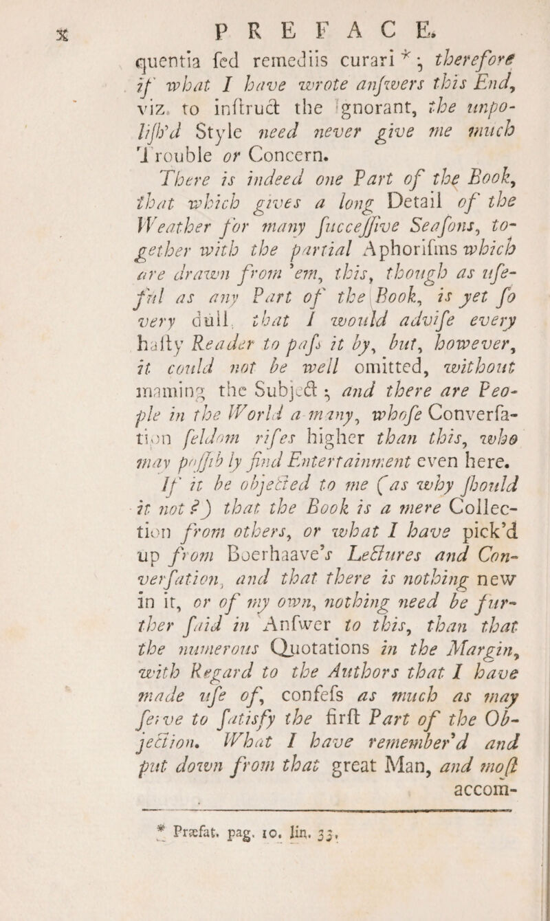 quentia fed reineJiis curari therefort^ ij' ivbat I have wrote aiijzvers this End^ viz. to inltrud the 'gnorant, the impo- lijiyj Style 7ieed never give me much U’rouble or Concern. There is indeed one Part of the Book^ that which gives a long Detail of the Weather for many fuccejjive Seafons^ to- ge’ther with the partial which ore drawn from V7;/, this^ though as life- fnl as any Part of the Book^ is yet fo very duil that I would advife every halty Reader to paf it hy^ hut^ however^ it could not be well omitted, without inaming the Subjeft • and there are Peo¬ ple in the IVorld a many^ whofe Convev[3.- ti;)n feldnm rifes higher than this^ who nuiv pnjjib ly find Entertainment even here. If it he ohjetted to me (as why fjonld it not ^) that the Book is a mere Collec- tic)n from others^ or what 1 have pick’d up from Boerhaave’j* heBures and Con- verfation, and that there is nothing new in it, or of my own, nothing need be fur¬ ther faid in xAnfwer to this^ than that the numerous Qimtations in the Margin^ with Regard to the Authors that I have made ufe of confefs as much as may feive to fatisfy the firfl Part of the Ob- jeBion. What I have remeniber d and put doivn from that great Man, and mo[l accom- * Prsfat. pag. lo. lin. 35,
