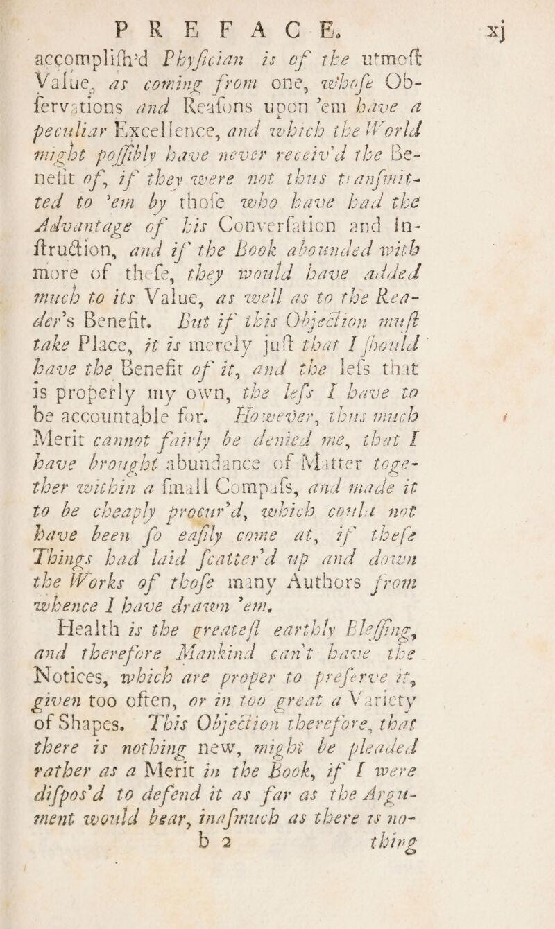 accqmplKli’d Phyf^cian is of the u^mofl: yaiue, cotninyy from one, w'hof Ob- fervntions /^72 6i Reafons uDon ’em have a i. pecnlisir Excellence, and which the IVarid 7night po/fhlv have never receiv d the Be¬ nefit of if thev were not thus tjanfmit^ ted to 'em by thofe who have had the Advantage of his Converfation and in- ilrudion, and if the Book abounded with more of tht fe, they would have added 7nuch to its Value, as well as to the R.ea-' ders Benefit. But if this Objection niitfl take Place, it is merely jufi that I fhould have the Benefit of it^ and the lefs that is properly my own, the lefs I have to be accountable for. However^ thus much Merit cannot fairly be denied me^ that I have brought abundance of Matter to ye- o ther zvithin a final 1 Corap,afs, and made it to be cheaply procur d^ which couhi not have been fo eafily come at^ if thefe Things had laid fcalter d up and dozvn the Works of thofe many Authors from whence I have drawni ^enn Health is the yr eat eft earthly Bdeffmg^ and therefore Mankind cant have the Notices, ivhich are proper to prej^crve it^ given too often, or in too great a Variety of Shapes. This Objection therefore^ that there is nothing new, might he pleaded rather as a Merit in the Book^ if I were difpos^d to defend it as far as the Argn- tnent zvould bear^ inafnuch as there is no-