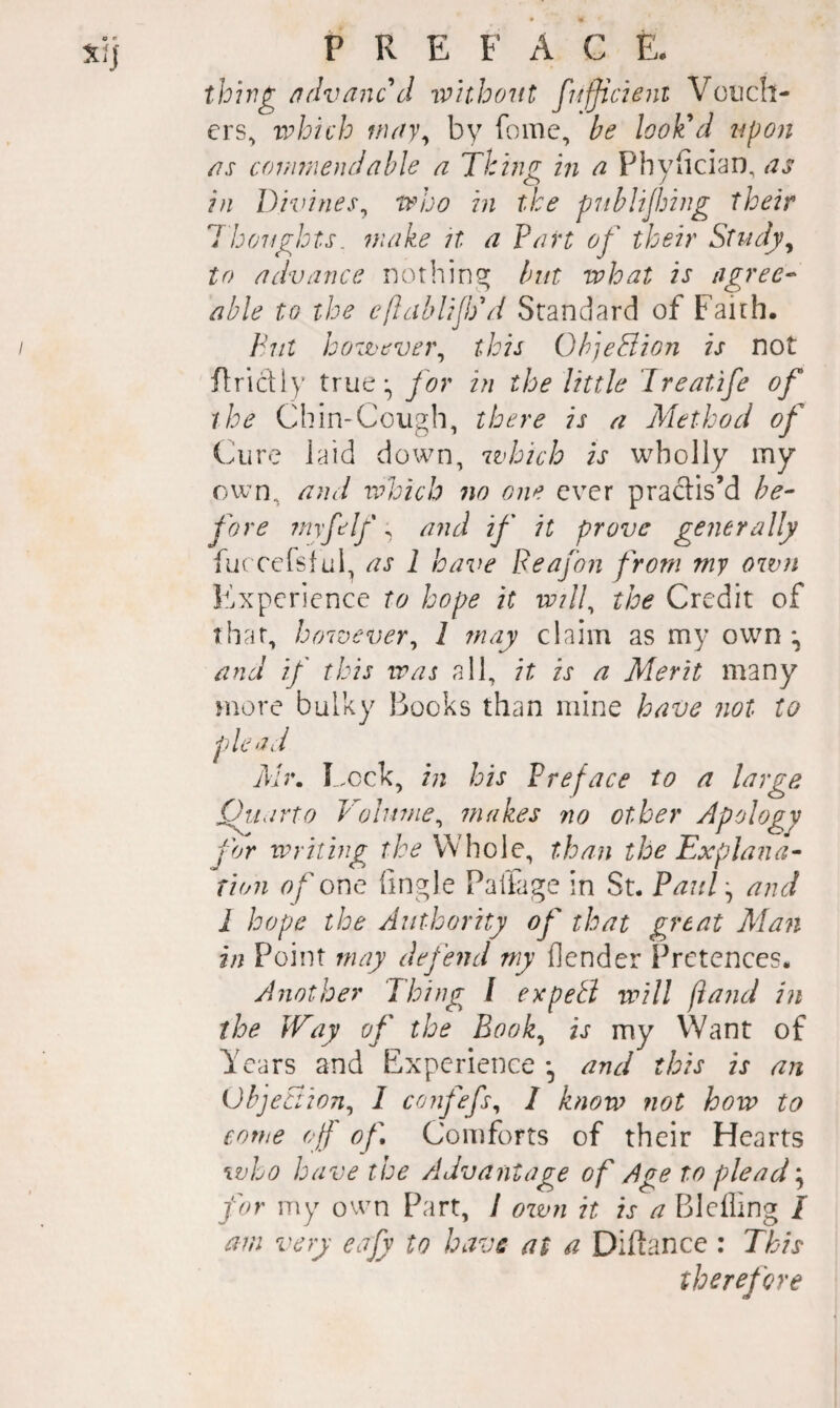 thhi^ /?dvanc\l without fufjicient Vouch¬ ers, which nuiy^ by fome, be look'd upon ns cor,miendable a Thing in a Phyiician, as in Divines^ who in the pnblijhing their 1 hoifgbts. make it a Part of their Study^ to advance nothingr but what is agree¬ able to the cfhiblijkd Standard of Faith. Put however^ this OhjeBion is not flridly true:, for in the little Ireatife of the Chin-Cough, there is n Method of Cure laid down, which is wholly my own, and ndoich 7W one ever pradis’d be¬ fore imfelf; and if it prove generally fuccelsful, as 1 have Beafon from my own Experience to hope it wilh the Credit of that, however^ 1 may claim as my own *, and if this was all, it is a Merit many more bulky Books than mine have not to p) le ad Mr. I ,ock, in his Preface to a large Qiiarto Volume^ makes no other Apology for writing the Whole, than the Explana¬ tion of one Tingle Palfage in St. Paul ^ and I hope the Authority of that great Man in Point may depend my Tender Pretences. Another Thing I expeB will (land in the Way op' the Book^ is my Want of Years and Experience and this is an ObjeBion^ I conp'efs^ I know not how to come ojf of'. Comforts of their Hearts who have the Advantage of Age to plead ^ for my own Part, / oivn it is a Blelling / am very eajy to have at a Diftance : This therefore