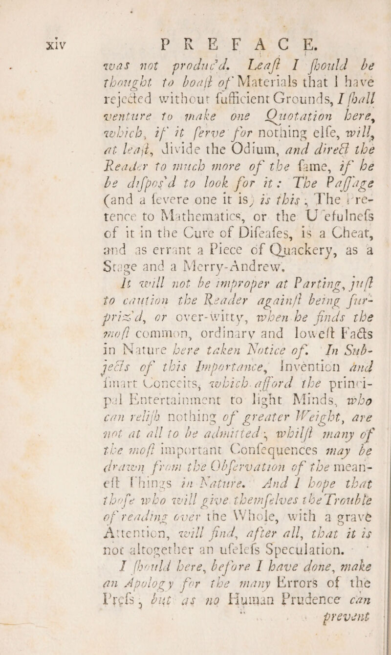 i . > Wt7S not 'producJ. heoijl I JJjouhl he Thought to honil Materials that 1 have rejected without fufficient Grounds, 7//!?^?// venUire to nmke one Qiiotation here^ which, i/' it ferve for nothing elfe, wiU^ nt leaji^ divide the Odium, and direS the ReocLr to jnitr.h more of the Erne, if he be difpoid to look for it: The (and a levere one it is) is this The Pre¬ tence to Mathematics, or the Uefulncfs of it in the Cure of Difeafes, is a Cheat, urid as errant a Piece of (Quackery, as a Stage and a Merry-Andrew. It zzn.ll not be improper at Parting, jufl to caution the Reader again/I beings f ir- pried d, or over-witty, when he finds the ?noft common, ordinarv and Io\ve/t Fads in Nature here taken Notice of In Sub- jecis of this Importance^ Invention and I'mart Conceits, zzjhich. afford the prin^d- pal Entertainment to light Minds, who can relijij nothing of greater IV'eight, are not at all to be admitted \ whilff many of the moft important (donfequences may he drawn from the Obfervation of the mean- ell: I hines in Nature* And I hope that thofe who zz'ill give themf Ives iheTrouhl'e of readnw over the Whole, wn’th a o^rave Attention, zvill find, after all, that it is not altogether an ufelefs Speculation. • ‘ I fh'Ufld here, before 1 have done, make an Apology fnr the many Errors of the Pm no Human Prudence can . > prevent