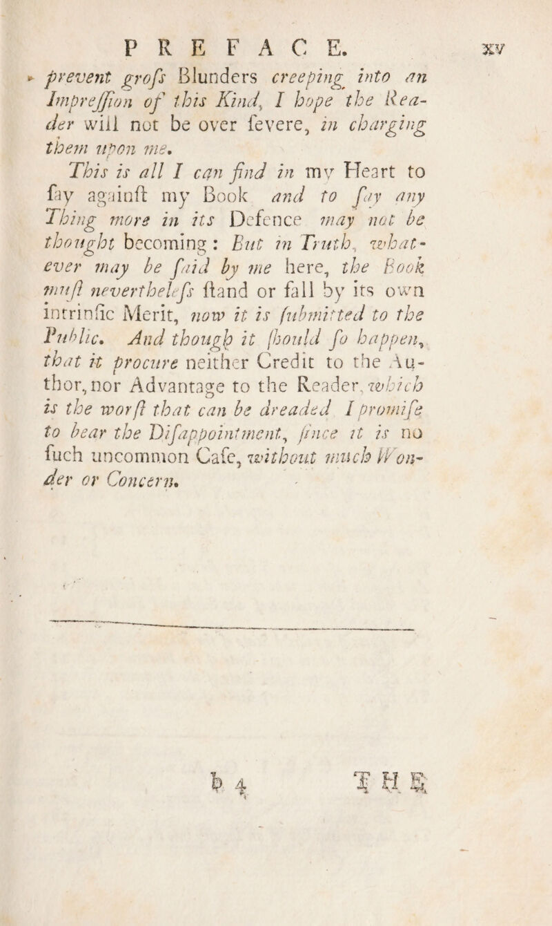 ► prevent ^rofs Blunders creeping into nn ImpreJJion of this Kind^ I hope the Rea¬ der will nut be over fevere, in charging them n^on me. f This is all I can find in inv Heart to fay againft my Book and to fay any Thing more in its Defence may not be thought becoming : But in Truth, what¬ ever may be faid by me here, the Book fnufi neverthekfs ftand or fall by its own intrinhe Merit, novo it is (ubmitted to the Public. And though it (hould fo happen^ that it procure neither Credit to the Au¬ thor, nor Advantage to the Reader, is the worft that can be dreaded Ipromife to bear the Tifappointment^ jince it is no fuch uncommon Cafe, without much iVon- der or Concern.
