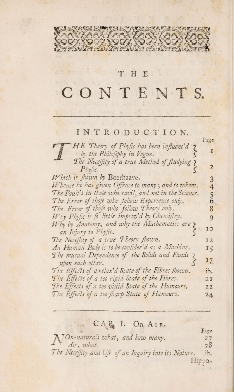 CONTENTS. INTRODUCTION. r~S HE Theory of^ Phyfic has been influenc'd ^ u by the Philofophy in Vogue. \ The NeceJJity of a true Method of jludying p Phvfu. ^ JVhich it fljown by Boerhaave. V/hence he has given Off'ence to many ; a?td to whom. The Fault's in thofe who cavif and not in the Science. The Error of thofe who follow Experience only. The Error of thofe ivho follow Theory only. Why Phyfc is fo little impi ov'd by Cheuiijlry. Why by Anatomy.^ and why the Mathematics are > an Injury to Phyfc. J The Nccejfty of a true 1 heory floown. An Human Body is to be cojijidefd as a Alachine. The 7nutual Dependence of the Solids and Fluids > upon each other. y The EffcAs of a relax'd State of the Fibres fjown. The Effecis of a too rigid State of the Fibres. ^he Effedls of a too vifcid State of the Humours, The Effects of a too foarp State of Humours. Page 1 2 9 10 12 15 17 ib. 21 22 24 Fag' C I. On Air. Ah\ what. 2S The Hccffity and Vfe of an Inquiry into its Nature. ib, llif/po-. CO rt* tovO CO